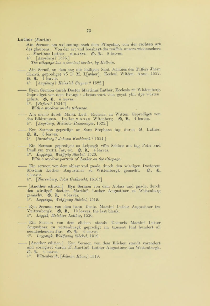 Luther (Martin) Ain Sermon am xxi sontag nach clem Pfingstag, von der rechten art des glaubens. Yon der art vnd bosshayt des teiiffels unsers widersachers ... Martinus Luther. m.d.xxvi. <&, It. 8 leaves. 4°. [Augsburg ? 1526.] The titlepage lias a woodcut border, by Holbein. Ain Serrno, an dem tag des hailigen Sant Johanes des Taffers Jhesu Christi, geprediget vb L>. M. L[utker]. Ecclesi. Witten. Anno. 1522. It. 4 leaves. 4°. [Augsburg ? Heinrich Steyner ? 1522.] Eynn Sermon (lurch Doctor Martinus Luther, Ecclesia zft W ittemberg. Geprediget von dem Evange: Jhesus wart vom geyst yhn dye wiisten gefurt. (J5, It. 4 leaves. 4°. [Erfurt ? 1524 ?] With a woodcut on the titlepage. Ain sermo durch Marti. Luth. Ecclesia. zu Witten. Geprediget von den Bildtnussen. Im Iar m.d.xxii. Witenberg. It. 4 leaves. 4°. [Augsburg, Melchior Hamminger, 1522.] Eyn Sermon gepredigt an Sant Stephans tag durch M. Luther. <©. It. 6 leaves. 4°. [Strasburg? Johann Knoblauch l 1524.] Ein Sermon geprediget zu Leipssgk vflin Schloss am tag Petri vnd Pauli ym. xviiii. Jar, etc. <£>, It. 4 leaves. 4°. Leypssglc, Woljfgdg Stoclcel, 1520. With a woodcut portrait of Luther on the titlepage. Ein sermon von dem ablasz vnd gnade, durch den wirdigen Doctorem Martinfx Luther Augustiner zu Wittenbergk gemacht. It. 4 leaves. 4°. [Nuremberg, Jobst Gutknecht, 1518?] [Another edition.] Eyn Sermon von dem Ablass und gnade, durch den wirdigen doctorn Martini! Luther Augustiner zu Wittenburg gemacht. <0. It. 4 leaves. 4°. Leypszglc, Wolfgang Stoclcel, 1519. Eyn Sermon von dem bann Docto. Martini Luther Augustiner tzu Vuittenbcrgk. <0. It, 12 leaves, the last blank. 4°. Leyptk, Melchior Lottlier, 1520. Ein Sermon von dem elichen standt Doctoris Martini Lutter Augustiner zu wittenburgk gepredigt im tausent funf hundert uh neuntzehenden Jar. 0, It, 4 leaves. 4°. Leypszglc, Wolffgang Stoclcel, 1519. [Another edition.] Eyn Sermon von dem Elichen standt vorendert und corrigiret (lurch D. Martini! Luther Augustiner tzu Wittenbergk. <0. It. 4 leaves. 4°. Wittenburgk, [Johann Khan,] 1519.