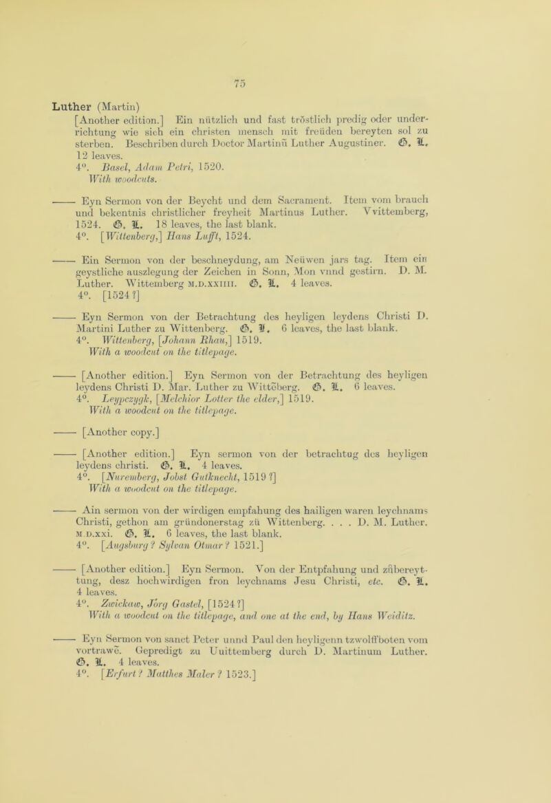 [Another edition.] Ein niitzlich und fast trostlich predig oder under- richtung wie sich ein christen mensch rnit freiiden bereyten sol zu sterben. Beschriben durch Doctor Martinu Luther Augustiner. <£>. 11. 12 leaves. 4°. Basel, Adam Petri, 1020. With woodcuts. Eyn Sermon von der Beycht und dem Sacrament. Item vorn brauch und bekentnis christlicher freyheit Martinus Luther. Vvittemberg, 1524. ^5. 11. 18 leaves, the last blank. 4°. [Wittenberg,] Hans Lufft, 1524. Ein Sermon von der beschneydung, am Neiiwen jars tag. Item ein geystliche auszlegung der Zeichen in Sonn, Mon vnnd gestirn. D. M. Luther. Wittemberg m.d.xxiiii. €>, 11. 4 leaves. 4°. [1524 ?] Eyn Sermon von der Betrachtung des heyligen leydens Christi D. Martini Luther zu Wittenberg. 11, G leaves, the last blank. 4°. Wittenberg, [Johann Bhau,] 1519. With a woodcut on the title-page. [Another edition.] Eyn Sermon von der Betrachtung des heyligen leydens Christi D. Mar. Luther zu Witteberg. <fi>. 11. G leaves. 4°. LeypczygJc, [Melchior Latter the elder,] 1519. With a woodcut on the titlepage. [Another copy.] [Another edition.] Eyn sermon von der betrachtug des heyligen leydens christi. <£>. It. 4 leaves. 4°. [Nuremberg, Jobst Gutknecht, 1519 ?] With a woodcut on the titlepage. Ain sermon von der wirdigen empfahung des hailigen waren leychnams Christi, gethon am griindonerstag zii Wittenberg. . . . D. M. Luther. M.D.xxi. <£>, 11. 6 leaves, the last blank. 4°. [Augsburg? Sylvan Otmar? 1521.] [Another edition.] Eyn Sermon. Yon der Entpfahung und zubereyt- tung, desz hochwirdigen fron leychnams Jesu Christi, etc. 11. 4 leaves. 4°. Zwickaw, Jury Gastel, [1524?] With a woodcut on the titlepage, and one at the end, by Hans Weiditz. ■ Eyn Sermon von sanct Peter unnd Paul den heyligenn tzwolflfboten vom vortrawe. Gepredigt zu Uuittemberg durch D. Martinum Luther. <£>. 11. 4 leaves. 4°. [Erfurt ? Matthes Maler 1 1523.]