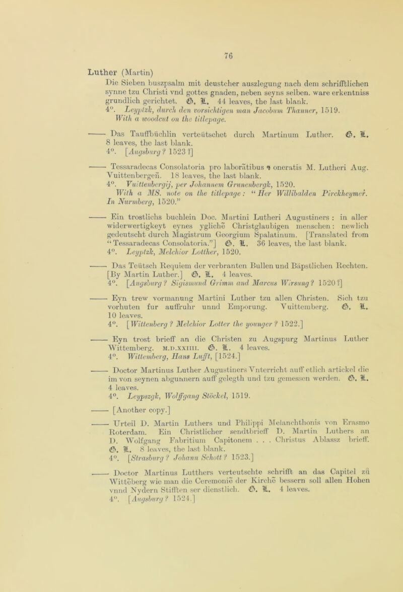 Luther (Martin) Die Sieben buszpsalm mit deustcher auszlegung nach deni schrifftliehen synne tzu Christi vnd gottes gnaden, neben seyns selben. ware erkentniss grundlich gerichtet. p), II. 44 leaves, the last blank. 4°. Leypizlc, (larch den vorsichtigen man Jacobum Thanner, 1519. With a woodcut on the titl(page. ■ Das Tauffbiichlin verteiitsckct durch Martinum Luther. P>, 11, 8 leaves, the last blank. 4°. [Augsburg ? 1523 ?] • Tessaradecas Consolatoria pro laboriitibus ‘t oneratis M. Lutheri Aug. Vuittenbergen. 18 leaves, the last blank. 4°. Vuittenbergij, per Johannem Grunenberglc, 1520. With a MS. note on the titlepage: “ Her Wdlibalden Pirchheymer. In Nurmberg, 1520.” Ein trostlichs buchlein Doc. Martini Lutheri Augustiners : in aller widerwertigkeyt eynes ygliche Christglaubigen menschen: newlich gedeutscht durch Magistrum Georgium Spalatinum. [Translated from “Tessaradecas Consolatoria.”] <P>. 11. 36 leaves, the last blank. 4°. Leyptzlc, Melchior Lotther, 1520. Das Teiitsch Requiem der verbranten Bullen und Bapstlichen ltechten. [By Martin Luther.] <£*>, H, 4 leaves. 4°. [Augsburg ? Sigismund Grimm and Marcus Wirsung? 1520?] Eyn trew vormanung Martini Luther tzu alien Christen. Sich tzu vorhuten fur aufiruhr unnd Emporung. Vuittemberg. £>. 11. 10 leaves. 4°. [Wittenberg ? Melchior Loiter the younger ? 1522.] Eyn trost brief!’ an die Christen zu Augspurg Martinus Luther Wittemberg. m.d.xxiiii. ^T>. 11. 4 leaves. 4°. Wittemberg, Ilans LuJJ't, [1524.] Doctor Martinus Luther Augustiners Vnterricht aufF ctlich artickel die im von seynen abgunnern aufF gelegth und tzu gemessen werden. 11. 4 leaves. 4°. Leypszgk, Wolffgang Stoclcel, 1519. [Another copy.] Urteil D. Martin Luthers und Philippi Melanchtlionis von Erasmo Roterdam. Ein Christlicher sendtbriefF D. Martin Luthers an D. Wolfgang Fabritium Capitonem . . . Christus Ablassz briefF. ip). H. 8 leaves, the last blank. 4°. [Strasburg? Johann Schott? 1523.] Doctor Martinus Lutthcrs verteutschte schrifFt an das Capitel zu Witteberg wie man die Ceremonie der Kirclio bessern soli alien Hohen vnnd Nydern StilFten ser dienstlich. €). 11. 4 leaves. 4°. [Augsburg ? 1524.]