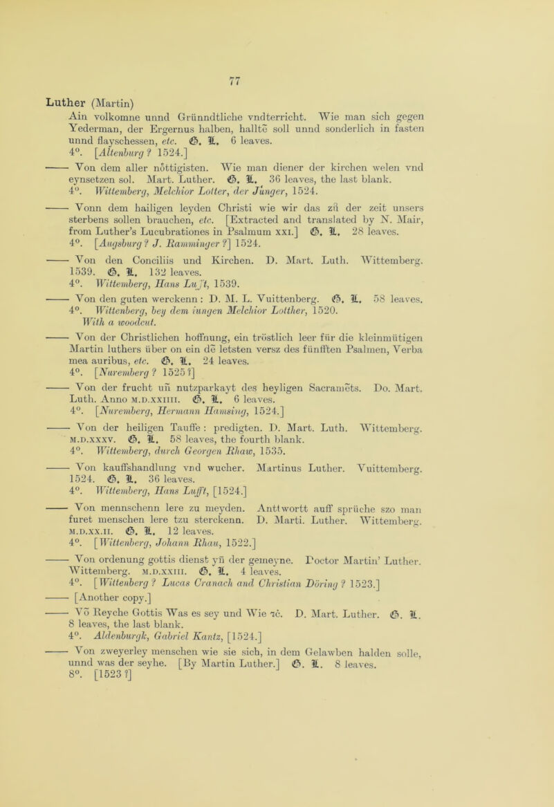 Ain volkomne unncl Griinndtliche vndterricht. Wie man sich gegen Yederman, der Ergernus halben, halite soil unnd sonderlich in fasten unnd flayschessen, etc. ©, It, G leaves. 4°. [Altenburg ? 1524.] Von dem aller nottigisten. Wie man diener der kirchen welen vnd eynsetzen sol. Mart. Luther. ©. It, 3G leaves, the last blank. 4°. Wittemberg, Melchior Latter, der Janger, 1524. ■ Vonn dem hailigen leyden Christi wie wir das zft der zeit unsers sterbens sollen brauchen, etc. [Extracted and translated by N. Mail’, from Luther’s Lucubrationes in Psalmum xxi.] ©, It, 28 leaves. 4°. [Augsburg? J. Ramminger ?] 1524. Von den Conciliis und Kirchen. D. Mart. Luth. Wittemberg. 1539. ©, It. 132 leaves. 4°. Wittemberg, Hans Lujt, 1539. Von den guten werckenn: D. M. L. Vuittenberg. ©, It. 58 leaves. 4°. Wittenberg, beg dem iungen Melchior Lotther, 1520. With a woodcut. Von der Christlichen hoffnung, ein trostlich leer fur die kleinmiitigen Martin luthers liber on ein de letsten versz des fiinfften Psalmen, Verba mea auribus, etc. ©, It, 24 leaves. 4°. [Nuremberg? 15251] Von der frucht un nutzparkayt des heyligen Sacramets. Do. Mart. Luth. Anno m.d.xxiiii. ©, It, 6 leaves. 4°. [Nuremberg, Hermann Hamsing, 1524.] Von der heiligen Tauffe : predigten. D. Mart. Luth. Wittemberg. M.D.XXXV. (©. It. 58 leaves, the fourth blank. 4°. Wittemberg, dwell Georgen Rhaw, 1535. Von kaufishandlung vrid wuclier. Martinus Luther. Vuittemberg. 1524. ©. It. 36 leaves. 4°. Wittemberg, Hans Lujft, [1524.] Von mennschenn lere zu meyden. Anttwortt auff spriiche szo man furet menschen lere tzu sterckenn. D. Marti. Luther. Wittemberg. m.d.xx.ii. (©.It. 12 leaves. 4°. [Wittenberg, Johann Rhau, 1522.] Von ordenung gottis dienst yh der gemeyne. Doctor Martin’ Luther. Wittemberg. m.d.xxiii. ©, It, 4 leaves. 4°. [Wittenberg? Lucas Cranach and Christian Daring? 1523.] [Another copy.] ■ Vo Reyche Gottis Was es sey und Wie vc. D. Mart. Luther. ©. It. 8 leaves, the last blank. 4°. Aldenburglc, Gabriel Kantz, [1524.] Von zweyerley menschen wie sie sich, in dem Gelawben halden solle, unnd was der sey he. [By Martin Luther.] ©.It. 8 leaves. 8°. [1523 1]