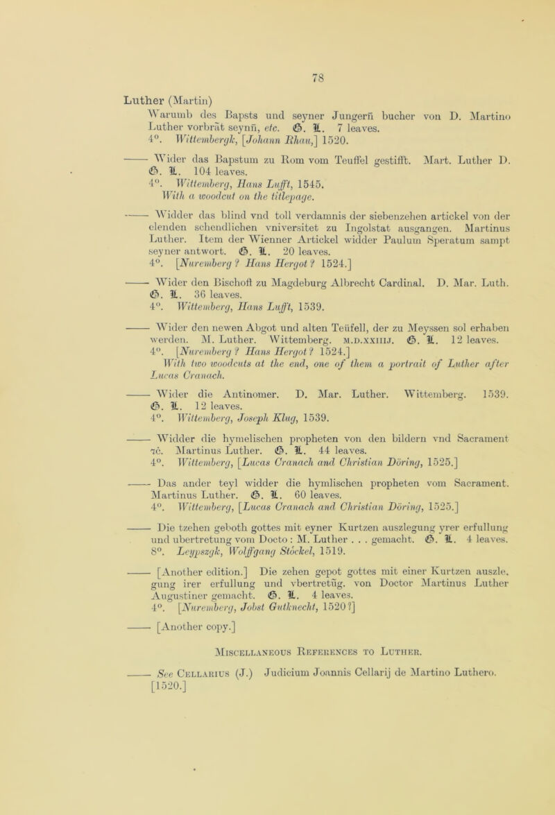 Luther (Martin) M arumb ties Bapsts und seyner Jungern bucher von D. Martino Luther vorbrat seynn, etc. ©.It. 7 leaves. 4°. Wittemberglc, [Johann Ithau,] 1520. Wider das Bapstum zu Rom vom Teuffel gestifft. Mart. Luther D. <©. It. 104 leaves. 4°. Wittemberg, Iians Lufft, 1545. With a woodcut on the titlepage. Wield er das blind vnd toll verdamnis der siebenzehen artickel von tier elenden schendlichen vniversitet zu Ingolstat ausan<jen. Martinus Luther. Item der Wienner Artickel widder Paulum Speratum sampt seyner antwort. <©. It. 20 leaves. 4°. [Nuremberg? Nans Her got? 1524.] Wider den Bischoli zu Magdeburg Albrecht Cardinal. D. Mar. Luth. <&. it. 36 leaves. 4°. Wittemberg, JIans Lufft, 1539. Wider den newen Abgot und alten Teiifell, der zu Meyssen sol erhaben werden. M. Luther. Wittemberg. m.d.xxiiij. <©. It. 12 leaves. 4°. [Nuremberg? Hans Her got? 1524.] With two woodcuts at the end, one of them a portrait of Luther after Lucas Cranach. Wider die Antinomer. D. Mar. Luther. Wittemberg. 1539. t©. It. 12 leaves. 4°. Wittemberg, Joseph Klug, 1539. Widder die hymelischen propheten von den bildern vnd Sacrament ic. Martinus Luther. ©. H. 44 leaves. 4°. Wittemberg, [Lucas Cranach and Christian Doring, 1525.] Das ander teyl widder die hymlischen propheten vom Sacrament. Martinus Luther. ©. It. 60 leaves. 4°. Wittemberg, [Lucas Cranach and Christian Doring, 1525.] Die tzehen geboth gottes mit eyner Kurtzen auszlegung yrer erfullung und ubertretung vom Docto : M. Luther . . . gemacht. €>. It. 4 leaves. 8°. Leypszgk, Wolfgang Stocked, 1519. [Another edition.] Die zehen gepot gottes mit einer Kurtzen auszle. gung irer erfullung und vbertretug. von Doctor Martinus Luther August! ner gemacht. (©.It. 4 leaves. 4°. [Nuremberg, Jobst Gutknecht, 1520?] [Another copy.] Miscellaneous References to Luther. See Cellarius (J.) Judicium Joannis Cellarij de Martino Luthero. [1520.]