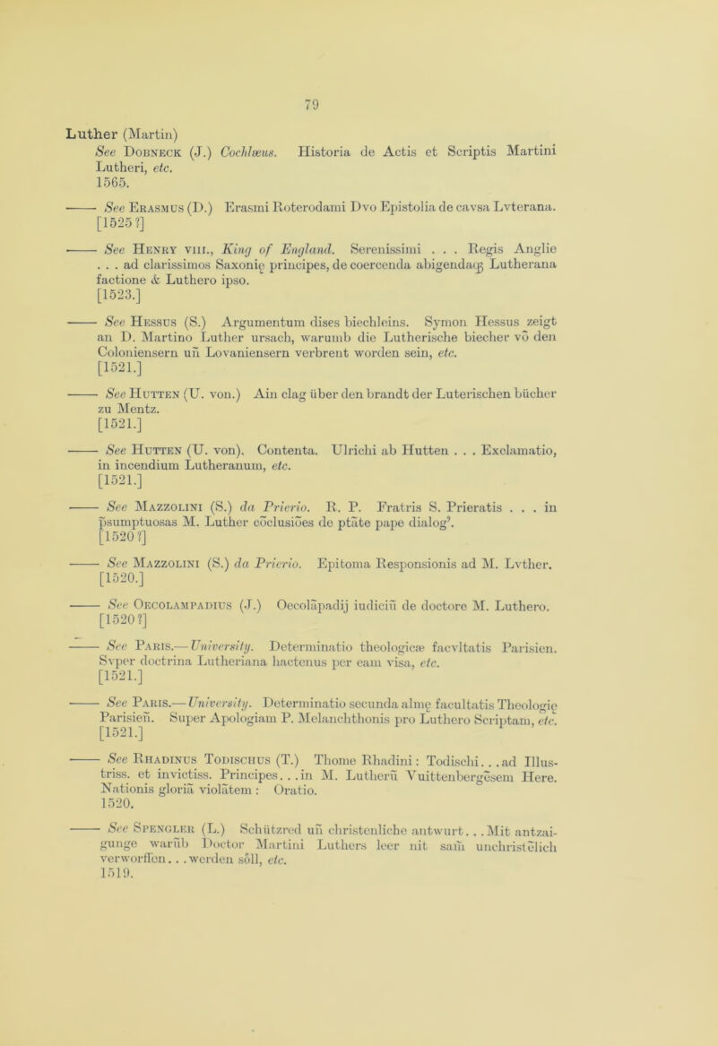 Luther (Martin) See Dobneck (J.) Cochleeus. Historia de Actis et Scriptis Martini Lutheri, etc. 1565. See Erasmus (D.) Erasmi Roterodami Dvo Epistolia de cavsa Lvterana. [1525?] See Henry vnr., King of England. Serenissimi . . . Regis Anglie ... ad clarissimos Saxonie principes, de coercenda abigendatg Lutherana factione & Luthero ipso. [1523.] See Hessus (S.) Argumentum dises biechleins. Symon Hessus zeigt an D. Martino Luther ursach, warurnb die Lutherische biecher vo den Coloniensern un Lovaniensern verbrent worden sein, etc. [1521.] See LIutten (U. von.) Ain clag iiber den brandt der Luterischen biicher zu Mentz. [1521.] See Hutten (U. von). Contenta. Ulriclii ab Hutten . . . Exclamatio, in incendium Lutheranum, etc. [1521.] See Mazzolini (S.) da Prierio. R. P. Fratris S. Prieratis ... in psumptuosas M. Luther coclusiues de ptate pape dialog9. [1520 ?] See Mazzolini (S.) da Prierio. Epitoma Responsionis ad M. Lvther. [1520.] See Oecolampadius (J.) Oecolapadij iudiciu de doctore M. Luthero. [1520?] See Paris.— University. Determinatio theologicie facvltatis Parisien. Svper doctrina Lutheriana hactenus per earn visa, etc. [1521.] See Paris.— University. Determinatio secunda alme facultatis Thoologie Parisien. Super Apologiam P. Melanchthonis pro Luthero Scriptam, etc. [1521.] See Rhadinus Todisciius (T.) Thome Rhadini: Todischi. . .ad Illus- triss. et invietiss. Principes. . .in M. Lutheru Vuittenbergesem Here. Nationis gloria violatem : Oratio. 1520. See Spengler (L.) Schiitzred un christenliche antwurt. . . Mit antzai- gunge warub Doctor Martini Luthers leer nit sain unchristelich verworffen.. . werden soil, etc. 1519.