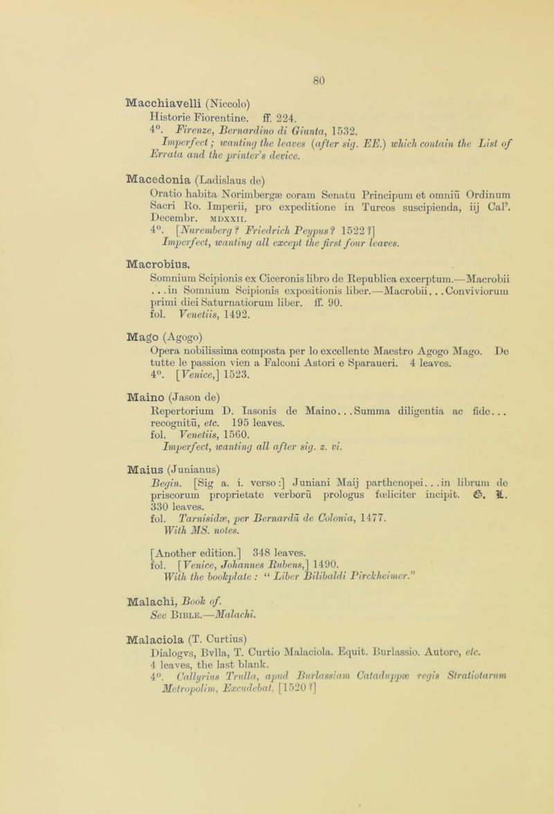 Macchiavelli (Niccolo) Historie Fiorentine. ff. 224. 4°. Firenze, Bernardino di Giunta, 1532. Imperfect; wanting the leaves (after sig. EE.) which contain the List of Errata and the printer’s device. Macedonia (Ladislaus de) Oratio habita Norimbergse coram Senatu Principum et omniu Ordinum Sacri Ro. Imperii, pro expeditione in Turcos suscipienda, iij Cal9. Decembr. mdxxii. 4°. [Nuremberg f Friedrich Fey pus ? 1522 1] Imperfect, wanting all except the first four leaves. Macrobius. Somnium Scipionis ex Ciceronis libro de Republica excerptum.—Macrobii ... in Somnium Scipionis expositionis liber.—Macrobii. . . Convivioruin primi diei Saturnatiorum liber. If. 90. fol. Venetiis, 1492. Mago (Agogo) Opera nobilissima composta per lo excellento Maestro Agogo Mago. De tutte le passion vien a Falconi Astori e Sparaueri. 4 leaves. 4°. [Venice,] 1523. Maino (Jason de) Repertorium D. Iasonis de Maino... Summa diligentia ac fide... recognitu, etc. 195 leaves, fol. Venetiis, 1560. Imperfect, wanting all after sig. z. vi. Maius (Junianus) Begin. [Sig a. i. verso:] J uniani Maij parthenopei... in librum do priscorum proprietate verboru prologus feelieiter incipit. 11. 330 leaves. fol. Tarnisidse, per Bernardu de Colonia, 1477. With 3IS. notes. [Another edition.] 348 leaves, fol. [ Venice, Johannes Bubens,] 1490. With the boolcplate : “ Liber Bilibaldi Pirchheimcr.” Malachi, Boole of. See Bible.—Malachi. Malaciola (T. Curtius) Dialogvs, Bvlla, T. Curtio Malaciola. Equit. Burlassio. Autore, etc. 4 leaves, the last blank. 4°. Callyrius Trulla, apud Burlassiam Cataduppse regis Stratiotarum Metropolim, Excudcbat, 115201]