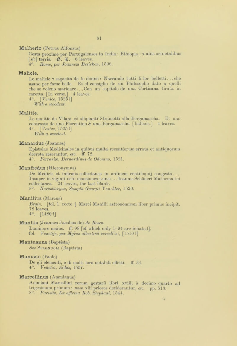 Malherio (Petrus Alfonsus) Gesta proximo per Portugalenses in India : Ethiopia : T, aliis orinetalibus [sic] terris. <©.!£. 6 leaves. 4°. Home, per Joannem Beni clean, 1506. Malicie. Le malicie i sagacita de le donne : Narrando tutti li lor belletti. . .die usano per farse belle. Et el consiglio de un Pliilosopho dato a quelli che se voleno maridare. . . Con un eapitolo de una Cortisana tirata in caretta. [In verse.] 4 leaves. 4°. [Venice, 1525 V] With a woodcut. Malitie. Le malitie de Vilani co aliquanti Stramotti alia Bergamascha. Et uno contrasto de uno Fiorentino & uno Bergamascho. [Ballads.] 4 leaves. 4°. [Venice, 1525?] With a woodcut. Manardus (Joannes) Epistolae Medicinales in quibus multa recentiorum errata et antiquorum decreta reserantur, etc. ff. 72. 4°. Ferrarise, Bernardinus de Odonino, 1521. Manfredus (Hieronymus) De Medicis et infirmis collectanea in ordinem centiloquij congesta. . . Insuper in viginti octo mansiones Lunie. . . Ioannis Schiineri Mathematici collectanea. 24 leaves, the last blank. 8°. Nuremhcrgae, Sumptu Georgii Vuachter, 1530. Manilius (Marcus) Begin, [fol. 1. recto:] Marci Manilii astronomicon liber primus incipit. 78 leaves. 4°. [1480?] Manliis (Joannes Jacobus de) de Bosco. Luminare maius. ff. 98 [of which only 1-94 are foliated], fol. Venetijs, per Mgruz albertinu vercallin', [1510?] Mantuanus (Baptista) Sec Spagnuoli (Baptista) Manuzio (Paolo) De gli elementi, e di molti loro notabili etfetti. If. 34. 4°. Venetia, Aldus, 1557. Marcellinus (Ammianus) Ammiani Marcellini rerum gestaru libri xviii, a decimo quarto ad trigesimum primum; mini xiii priores desiderantur, etc. pp. 513. 8°. Parisiis, Ex oQicina Boh. Stephani, 1544.