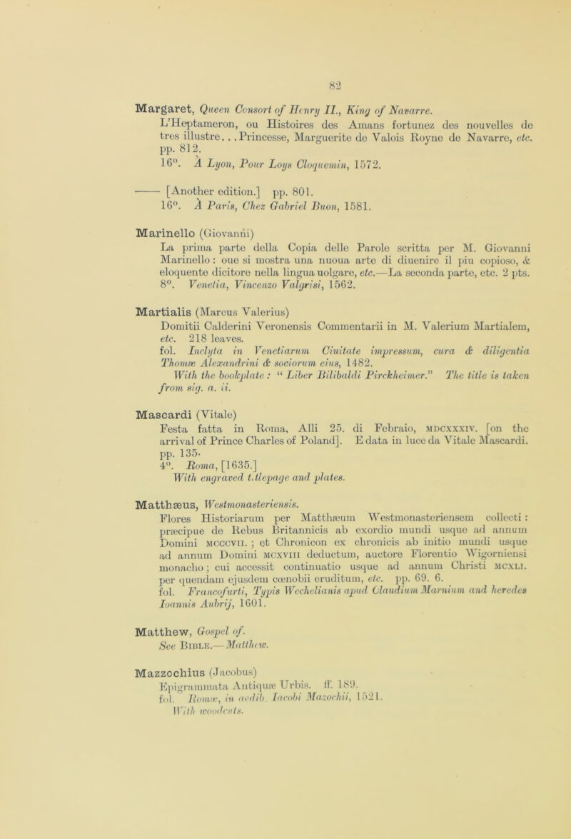 Margaret, Queen Consort of Henry II., King of Navarre. L’Heptameron, ou Histoires des Amans fortunez des nouvelles de tres illustre. . . Princesse, Marguerite de Valois Royne de Navarre, etc. pp. 812. \ 16°. A Lyon, Pour Loys Cloquemin, 1572. • [Another edition.] pp. 801. 16°. A Paris, Chez Gabriel Buon, 1581. Marinello (Giovanni) La prima parte della Copia delle Parole scritta per M. Giovanni Marinello : oue si mostra una nuoua arte di diuenire il piu copioso, & eloquente dicitore nella lingua uolgare, etc.—La seconda parte, etc. 2 pts. 8°. Venetia, Vincenzo Valgrisi, 1562. Martialis (Marcus Valerius) Domitii Calderini Veronensis Cominentarii in M. Valerium Martialem, etc. 218 leaves. fol. Inclyta in Venetiarum Ciuitate impressum, cura & diligentia Thomse Alexandrini A sociorum eius, 1482. With the bookplate : “ Liber Bilibaldi Pirckheimer.” The title is taken from sig. a. ii. Mascardi (Vitale) Pesta fatta in Roma, Alii 25. di Febraio, mdcxxxiv. [on the arrival of Prince Charles of Poland]. E data in luce da Vitale Mascardi. pp. 135* 4°. Boma, [1635.] With engraved t, tlepage and plates. Mattbceus, Westmonasteriensis. Flores Historiarum per Matthaeum Westmonasteriensem collect!: preecipue de Rebus Britannicis ab exordio mundi usque ml annum Domini mcccvii. ; et Chronicon ex chronicis ab initio mundi usque ad annum Domini mcxviii deductum, auctore Florentio Wigorniensi monacho; cui accessit continuatio usque ad annum Christi mcxli. per quendam ejusdem coenobii eruditum, etc. pp. 69. 6. fol. Francofurti, Typis Wechelianis apud Claudium Marnium and herodes Ioannis Aubrij, 1601. Matthew, Gospel of. See Bible.—Matthew. Mazzochius (Jacobus) Epigrammata Antiquse XJrbis. lb 189. fol. Bonne, in aedib. Jacobi Mazochii, 1521. 117/// woodcuts.