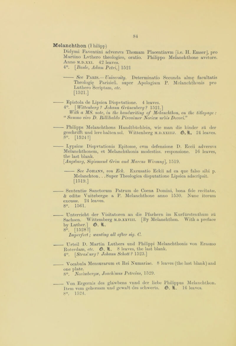 Melanchthon (I hilipp) Didymi Faventini adversvs Thomam Placentinvm [i.e. H. EmserJ, pro Martino Lvthero theologico, oratio. Pbilippo Melanchthone avctore. Anno m.d.xxi. 42 leaves. 4°. [Basle, Adam Petri,] 1521 S.ee Paris.-— University. Determinate Secunda alme facultatis Theologie Parisien. super Apologiain P. Melanchthonis pro Luthero Scriptam, etc. [1521.] - Epistola de Lipsica Dispvtatione. 4 leaves. 4°. [ Wittenberg ? Johann Griinenberg? 1521.] With a MS. note, in the handwriting of Melanchthon, on the titlepage : “ Summo viro D. Wllibaldo Pircaimer Norieve urbis Decori.” • Philipps Melanchthons Handtbiichlein, wie man die kinder zii der geschrilft und lerelialtensol. Wittenberg m.d.xxiiij. ©.It. 24 leaves. 8°. [1524?] - Lypsicje Dispvtationis Epitome, cvm defensione D. Eccii adversvs Melanchthonem, et Melanchthonis modestiss. responsione. 1G leaves, the last blank. [Augsburg, Sigismund Grim and Marcus Wirsung], 1519. See Johann, von Eclc. Excusatio Eckii ad ea que falso sibi p. Melanchton. . . Super Theologica disputatione Lipsica adscripsit. [1519.] • Sentential Sanctorum Patrum de Coena Domini, bona fide recitata?, & editte Yuitebergse a P. Melanchthone anno 1530. Nunc iterum excusre. 24 leaves. 8°. 1561. • Unterricht der Visitatoren an die Pfarhern im Kurfiirstenthum zii Sachsen. Wittemberg m.d.xxviii. [By Melanchthon. With a preface by Luther.] ©. It. 8°. [1528?] Imperfect; wanting all after sig. C. ■ Urteil D. Martin Luthers und Philippi Melanchthonis von Erasmo Roterdam, etc. ©.It. 8 leaves, the last blank. 4(>. [Straslurg ? Johann Schott ? 1523.] - Vocabula Mensurarum et Rei Numariac. 8 leaves (the last blank) and one plate. 8°. Norimbergse, Joachimus Petreius, 1529. - Yon Ergernis des glawbens vnnd dcr liebe Philippus Melanchthon. Item vom gehorsam und gewalt des schwerts. ©. It. 16 leaves. 8°. 1524.