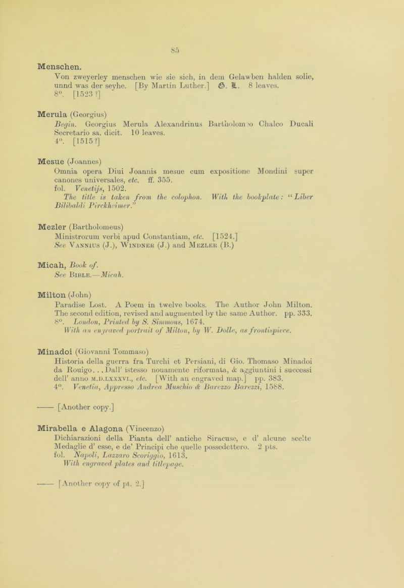 Menschen. Yon zweyerley menschen wie sie sich, in dem Gelawben halden solie, unnd was der sevhe. [By Martin Luther.] <££>. E. 8 leaves. 8°. [1523 ?] Merula (Georgius) Begin. Georgius Merula Alexandrinus Bartholom ;o Chaleo Ducali Secretario sa. dicit. 10 leaves. 4. [1515?] Mesue (Joannes) Omnia opera Diui Joannis mesue cum expositione Mondini super canones universales, etc. ff. 355. fol. Venetijs, 1502. The title is taken from the colophon. With the bookplate: “ Liber Bihbaldi Pirckheimer.” Mezler (Bartholomeus) Ministrorum verbi apud Constantiam, etc. [1524.] See Vannius (J.), Windneu (J.) and Mkzlf.k (B.) Micah, Book of. See Bible.—Micah. Milton (John) Paradise Lost. A Poem in twelve books. The Author John Milton. The second edition, revised and augmented by the same Author, pp. 333. 8°. London, Printed by S. Simmons, 1674. With an engraved portrait of Milton, by W. Bolle, as f rontispiece. Minadoi (Giovanni Tommaso) Historia della guerra fra Tuvchi et Persiani, di Gio. Thomaso Minadoi da Rouigo. . .Ball’ istesso nouamente riformata, it aggiuntini i successi dell’ anno m.d.lxxxvi., etc. [With an engraved map.] pp. 383. 4°. Venetia, Appresso Andrea Muschio it Barezzo Barezzi, 1588. [Another copy.] Mirabella e Alagona (Vincenzo) Dichiarazioni della Pianta dell’ antiche Siracuse, e d’ alcune sccltc- Medaglie d’ esse, e de’ Principi che quelle possedettero. 2 pts. fol. Napoli, Lazzaro Scoriggio, 1613. With engraved plates and titlepoae. [Another copy of pt. 2.]