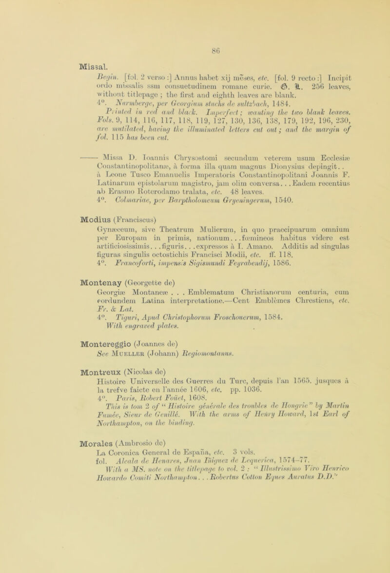Missal. Betjm. [t'ol. 2 verso :] Annus habet xij muses, etc. [fol. 9 recto :] Incipit ordo missal is ssm consuetudinem romane curie. €). IL. 256 leaves, without titlepago ; the lirst and eighth leaves are blank. 4°. Nurmberge, per Georglum stuck* de sultzbach, 1484. P, nited in red and black. Imperfect; wanting the two blank leaves. Fol8. 9, 114, 116, 117, 118, 119, 127, 130, 136, 138, 179, 192, 196, 230, are mutilated, having the illuminated letters cut out; and the margin of fol. 115 has been cut. Missa D. Ioannis Chrysostomi secundum veterem usum Eccleshe Constantinopolitanse, a forma ilia quarn magnus Dionysius depingit. . a Leone Tusco Emanuelis Imperatoris Constantinopolitani Joannis F. Latinarum epistolarum magistro, jam olim con versa. . . Eadem recentius ab Erasmo Roterodamo tralata, etc. 48 leaves. 4°. Colmariae, per Barptholomeum Gryeningerum, 1540. Modius (Franciscus) Gynseceum, sive Theatrum Mulierum, in quo praecipuarum omnium per Europam in primis, nationum. . .foemineos habitus videre est artificiosissimis. . .figuris. . .expressos a I. Amano. Additis ad singulas figuras singulis octostichis Francisci Modii, etc. ff. 118. 4°. Francoforti, impensis Sigismundi Feyrabendij, 1586. Montenay (Georgette de) Georgire Montanere . . . Emblematum Christianorum centuria, cum eordundem Latina interpretatione.—Cent Emblcmes Chrestiens, etc. Fr. ife Lat. 4°. Tiguri, Apud Christoph or uni Froschouerum, 1584. With engra ved plates. Montereggio (Joannes de) See Mueller (Johann) Regiomontanus. Montreux (Nicolas de) Histoire Universelle des Guerres du Turc, depuis ban 1565. jusques a la trefve faicte en l’annee 1606, etc. pp. 1036. 4. Paris, Robert Foiiet, 1608. This is tom 2 of 11 Histoire generate des troubles de Hongrie ” by Martin Fumee, Sieur de Genille. With the arms of Henry Howard, \st Earl of Northampton, on the binding. Morales (Ambrosio do) La Coronica General de Espana, etc. 3 vols. fob Alcala de Hcnares, Juan Thiguez de Lequerica, 1574-77. With a MS. note on the title page to vol. 2 : “ Illustrissimo Viro Henrico Howardo Comiti Northampton. . .Robertas Cotton Ejnes Aurafns D.P. '