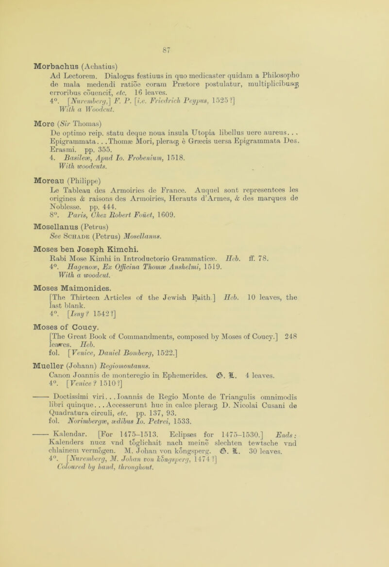 Morbachus (Achatius) Ad Lectorem. Dialogus festiuus in quo medicaster quidam a Philosopho de mala medendi ratide coram Prsetore postulatur, multiplicibusqj erroribus cduencit, etc. 16 leaves. 4°. [Nuremberg,] F. P. [i.e. Friedrich Peypus, 1525?] With a Woodcut. More (Sir Thomas) De optimo reip. statu deque noua insula Utopia libellus uere aureus. . , Epigrammata. . .Thomae Mori, pleracg e Grsecis uersa Epigrammata Des. Erasmi. pp. 355. 4. Basileae, Apud Io. Frobenium, 1518. With woodcuts. Moreau (Philippe) Le Tableau des Armoiries de France. Auquel sont representees les origines & raisons des Armoiries, Herauts d’Armes, & des marques de Noblesse, pp. 444. 8°. Paris, Chez Bobert Foiiet, 1609. Mosellanus (Petrus) See Sciiade (Petrus) Mosellanus. Moses ben Joseph Kimchi. Rabi Mose Kimhi in Introductorio Grammatics, neb. ff. 78. 4°. Hagenose, Ex Officina Thomae Anshelmi, 1519. With a woodcut. Moses Maimonides. [The Thirteen Articles of the Jewish Faith ] Heb. 10 leaves, the last blank. 4°. [Isny? 1542?] Moses of Coucy. [The Great Book of Commandments, composed by Moses of Coucy.] 248 leases. Heb. fol. [ Venice, Daniel Bomberg, 1522.] Mueller (Johann) Begiomontanus. Canon Joannis de monteregio in Ephemerides. &. II. 4 leaves. 4°. [Venice? 1510?] Doctissimi viri... Ioannis de Regio Monte de Triangulis omnimodis libri quinque. . .Accesserunt hue in calce pleracg D. Nicolai Cusani de Quadratura circuli, etc. pp. 137, 93. fol. Norimbergse, sedibus Io. Petrei, 1533. Kalendar. [For 1475—1513. Eclipses for 1475-1530.] Ends: Kalenders nuez vnd toglichait nach meine slechten tewtsche vnd chlainem vermbgen. M. Johan von kongsperg. €>. 11. 30 leaves. 4°. [Nuremberg, M. Johan von Jcongsperg, 1474 ?] Coloured by hand, throughout.