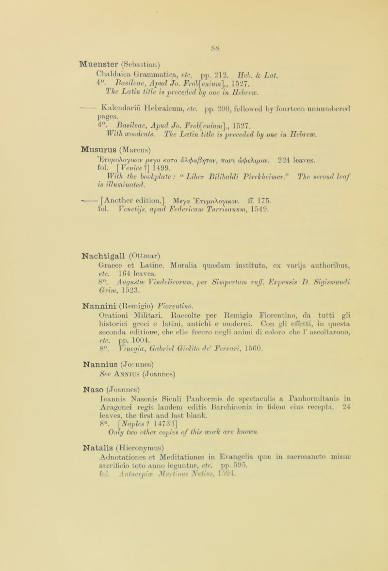 Muenster (Sebastian) Chaldaica Grammatica, etc. pp. 212. Tlch. & Lnt. 4°. Basileae, Apud Jo. Frob[enium~\., 1527. The Latin title is preceded by one in Hebrew. Ivalendariu Hebraieum, etc. pp. 200, followed by fourteen unnumbered Pages. 4°. Basileae, Apud Jo. Frob[eniuni\., 1527. With woodcuts. The Latin title is preceded by one in Hebrew. Muslims (Marcus) ErvfioXoyiKov fieyn Kara a\(fm(3r]Tov, 7ravv dx^tAiju-ov. 224 leaves, fol. [Venice'!] 1499. With the bookplate : “ Liber Bilibaldi P ircklicimcr.” The second leaf is illuminated. ■ [Another edition. ] Meya ErvfJioXoyiKov. IT. 175. fol. Venciijs, apud Federicnm Turrisanum, 1549. Nachtigall (Ottmar) Graece et Latino. Moralia qusedam instituta, ex varijs authoribus, etc. 1G4 leaves. 8°. Augustse Vindclicorum, per Simpertum ruff, Expensis T>. Sigismundi Grim, 1523. Nannini (Remigio) Florentine. Orationi Militari. Raccolte per Remigio Fiorentino, da tutti gli historici greci e latini, antichi e moderni. Con gli effetti, in questa seconda editione, chc elle fecero negli animi di coloro die Y ascoltarono, etc. pp. 1004. 8°. Vinegia, Gabriel Giolito dc’ Ferrari, 1560. Nannius (Joannes) See Annius (Joannes) Naso (Joannes') Ioannis Nasonis Siculi Panhormis de spectaculis a Panhormitanis in Aragonei regis laudem editis Barchinonia in fidem eius recepta. 24 leaves, the first and last blank. 8°. [Naples ? 1473 ?] Only two other copies of this work are known Natalis (Hieronymus) Adnotationes et Meditationes in Evangelia quae in sacrosancto missse sacrificio toto anno leguntur, etc. pp. 595. fol. Antuerpive Murtinvs Nutius, 1594.
