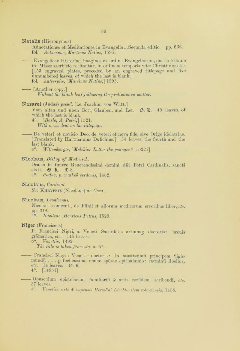 Natalis (Hieronymus) Adnotationes et Meditationes in Evangelia... Secunda editio. pp. 636. fol. Antuerpioe, Martinus Nutius, 159-3. ■ Evangelicae Historiae Imagines ex ordine Evangeliorum, quae toto anno in Missse sacrificio recitantur, in ordinem temporis vitre Cliristi digests. [153 engraved plates, preceded by an engraved titlepage and five unnumbered leaves, of which the last is blank.] fol. Antverpiae, [Martinus Nutius,] 1593. [Another copy.] Without the blank leaf following the preliminary matter. Nazarei (Judas) pseud, [i.e. Joachim von Watt.] Vom alten und niien Gott, Glauben, und Ler. E. 40 leaves, of which the last is blank. 4°. [Basle, A. Petri,] 1521. With a woodcut on the titlepage. De veteri et novicio Deo, de veteri et nova fide, sive Origo idolatriae. [Translated by Hartmannus Dulichius.] 34 leaves, the fourth and the last blank. 4°. Wittembergae, [Melchior Potter the younger ? 1522?] Nicolaus, Bishop of Modrusch. Oracio in funere Reuerendissimi domini dm Petri Cardinalis, sancti sixti. <&. E. fF. 8. 4°. Padue, p. matheu. cerdonis, 1482. Nicolaus, Cardinal. See Kiirypffs (Nicolaus) de Cusa. Nicolaus, Leonicenus. Nicolai Leoniceni...de Plinii et aliorum medicorum erroribus liber, etc. pp. 318. 4°. Basileae, Henricus Petrus, 1529. Niger (Franciscus) P. Francisci Nigri, a. Veneti. Saccrdotis artiumcg doctoris: breuis gramatica, etc. 145 leaves. 8°. Venetiis, 1492. The title is taken from sig. a. Hi. ■ Francisci Nigri: Yeneti : doctoris : In faustissimu principem Sigi.s- mundu . . . p foelicissimo nouae spbsae epithalamio : carminu libellus, etc. 14 leaves. E. 4°. [1485?] - Opusculum 37 leaves. 4°. Venetiis, epistolarum familiariu & artis eorudem scribendi, arte cf impensis Herman! Liechtenstein colon/ensis, 1488. etc.