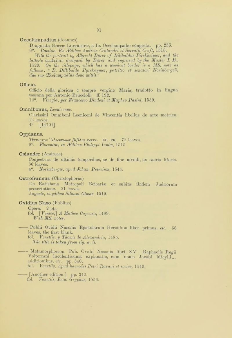 Oecolampadius (Joannes) Dragmata Gnecje Literature, a Io. Oecolarapadio congesta. pp. 255. 8°. Basilise, Ex JEdibus Andrese Cratandri et Servatii Cruft, 1518. With the portrait by Albrecht Bilrer of Bilibaldus Pirckheimer, and the latter's bookplate designed by Barer and engraved by the Master I. B., 1529. On the titlepage, which has a woodcut border is a MS. note as follows: “ B. Billibaldo Pyrckaymer, patritio et senatori Norinbergen, dno suo (Fcolampadius dono mitt it A Officio. Officio della gloriosa 7 sempre vergine Maria, tradotto in lingua toscana per Antonio Bruccioli. ff. 192. 12°. Vinegia, per Francesco Bindoni et Mapheo Pasini, 1539. Omnibonus, Leonicenus. Clarissini Omniboni Leoniceni de Vincentia libel 1 us de arte metrica. 12 leaves. 4°. [1470?] Oppianus. ’O-mriavov ’AXicvtikmv /3i/3\ia ttcvtc. ED PR. 72 leaves. 8°. Florentine, in AE dibus Philippi Iuntse, 1515. Osiander (Andreas) Conjectvnc de ultimis temporibus, ac de fine mvndi, ex sacris literis. 36 leaves. 4°. Norimbergse, aped Johan. Petreium, 1544. Ostrofrancus (Christophorus) De Ratisbona Metropoli Boioariae et subita ibidem Judreorum proscriptione. 21 leaves. Auguste, in pdibus Siluani Otmar, 1519. Ovidius Naso (Publius) Opera. 2 pts. fob [Venice,] A Matheo Capcasa, 1489. With MS. notes. Publii Ovidii Nasonis Epistolarum Heroidum liber primus, etc. 6G leaves, the first blank. fob Venetiis, p Thomd de Alexandria, 1485. The title is taken from sig. a. ii. ■ Metamorphoseon Pub. Ovidii Nasonis libri XV. Raphaelis Regii Yolterrani luculentissima explanatio, cum nouis Jacobi Micylli... additionibus, etc. pp. 340. fob Veneti is, Apud ha erodes Petri Bavani et socios, 1549. - [Another edition.] pp. 342. fob Venetiis, loan. Gryphns, 1556.