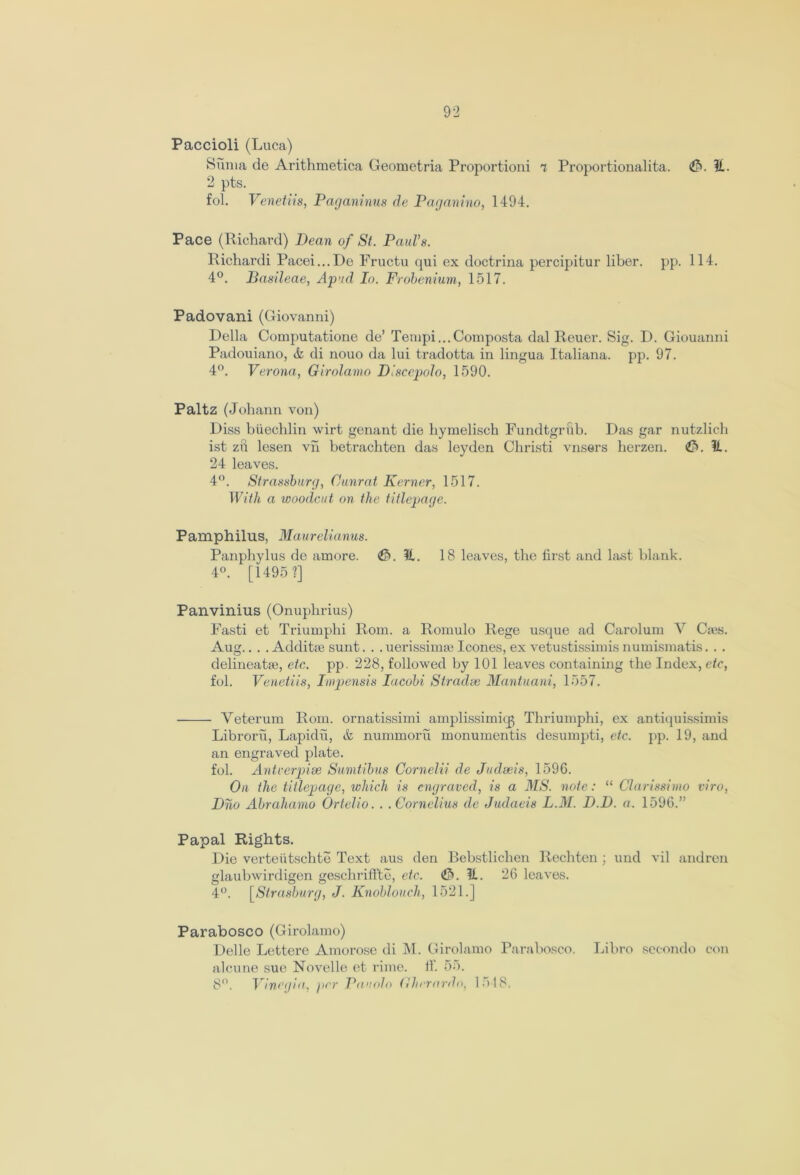 Paccioli (Luca) Suma de Arithmetica Geometria Proportioni 7 Proportionalita. <tb. %. 2 pts. fol. Venetiis, Paganinus de Paganino, 1494. Pace (Richard) Dean of St. Paul’s. Richardi Pacei...De Fructu qui ex doctrina percipitur liber, pp. 114. 4°. Basileae, Apnd In. Frobenium, 1517. Padovani (Giovanni) Della Computatione de’ Tempi...Composta dal Reuer. Sig. D. Giouanni Padouiano, & di nouo da lui tradotta in lingua Italiana. pp. 97. 4°. Verona, Girolamo Disccpolo, 1590. Paltz (Johann von) Diss btiechlin wirt genant die hymelisch Fundtgrftb. Das gar nutzlich ist zft lesen vh betrachten das leyden Cliristi vnsers herzen. &. 11.. 24 leaves. 4°. Strassburg, 0unrat Kerner, 1517. With a woodcut on the titlepage. Pamphilus, Maurelianus. Panphylus de amore. <&. ?1. 18 leaves, the first and bust blank. 4°. [1495 ?] Panvinius (Onuphrius) Fasti et Triumphi Rom. a Romulo Rege usque ad Carolum V C;es. Aug.. . . Additte sunt. . . uerissimie leones, ex vetustissimis numismatis. . . delineate, etc. pp. 228, followed by 101 leaves containing the Index, etc, fol. Venetiis, Impensis Iucobi Stradse Mantuani, 1557. Veterum Rom. ornatissimi amplissimiqj Thriumphi, ex antiquissimis Libroru, Lapidu, & nummoru monumentis desumpti, etc. pp. 19, and an engraved plate. fol. Antcerpise Sumtibus Cornelii de Judseis, 159G. On the titlepage, which is engraved, is a MS. note: “ Clarissimo viro, Dho Abrahamo Ortelio. . .Cornelius de Judaeis LAI. D.D. a. 159G.” Papal Rights. Die verteiitschte Text aus den Bebstlichen Rechten ; und vil andren glaubwirdigen geschriffte, etc. <£S. U. 26 leaves. 4°. [Strasburg, J. Knobloucli, 1521.] Parabosco (Girolamo) Delle Lettere Amorose di M. Girolamo Parabosco. Libro secondo con alcune sue Novelle et rime. ff. 55. 8°. Vinegia, per Pauolo Ghrrardo, ln-18.