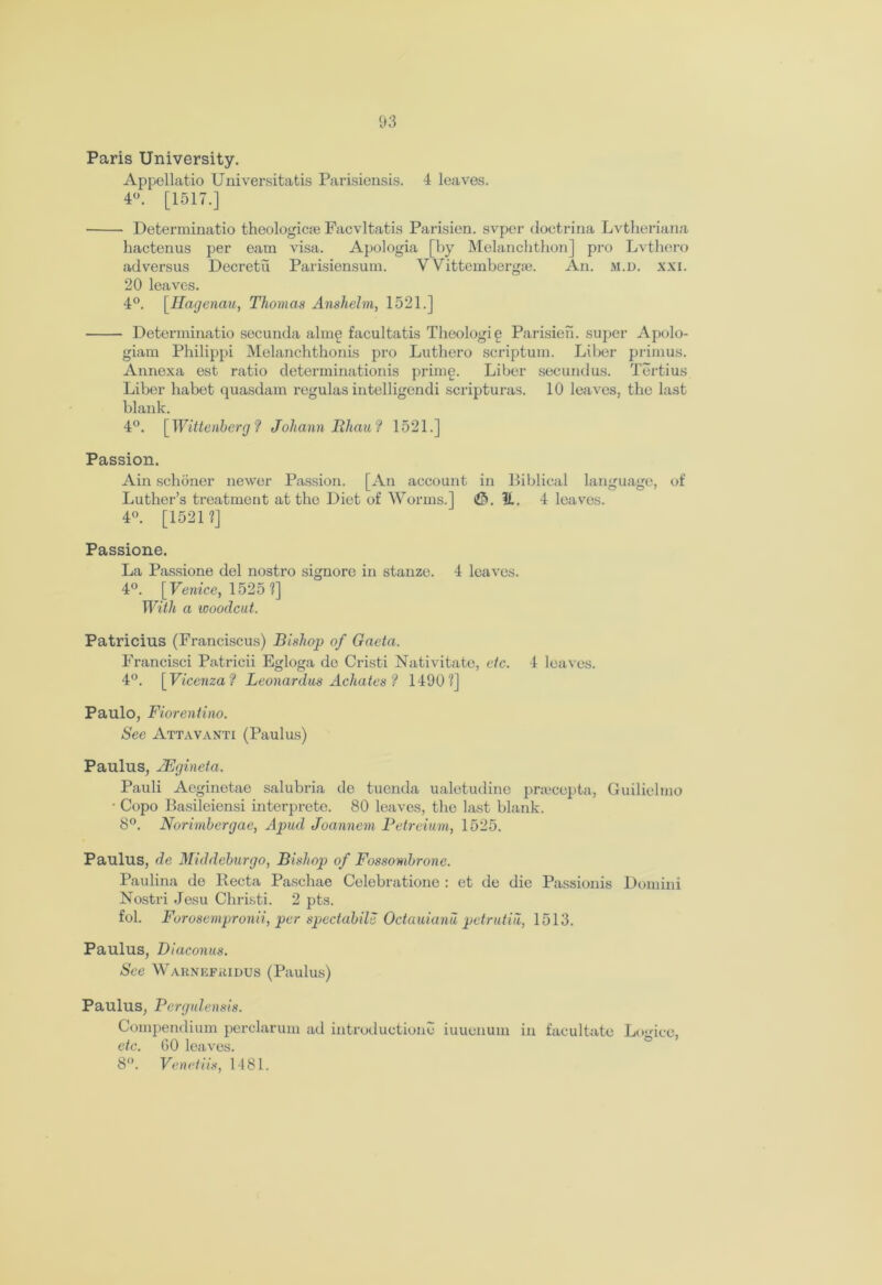 1*3 Paris University. Appollatio Universitatis Parisiensis. 4 leaves. 4°. [1517.] Determinatio theologicte Facvltatis Parisien. svper doctrina Lvtheriana hactenus per earn visa. Apologia [by Melanchthon] pro Lvthero adversus Decretu Parisiensum. V Vittembergai. An. m.d. xxi. 20 leaves. 4°. \Hagenau, Thomas Anshelm, 1521.] Determinatio secunda alm£ facultatis Theologie Parisien. super Apolo- giam Philippi Melanchthonis pro Luthero scriptum. Liber primus. Annexa est ratio determinationis primg. Liber secundus. Tertius Liber habet quasdam regulas intelligendi scripturas. 10 leaves, the last blank. 4°. [ Wittenberg ? Johann Bhau? 1521.] Passion. Ain schoner newer Passion. [An account in Biblical language, of Luther’s treatment at the Diet of Worms.] <£>. H. 4 leaves. 4°. [1521?] Passione. La Passione del nostro signore in stanze. 4 leaves. 4°. [Venice, 1525 ?] With a woodcut. Patricius (Franciscus) Bishop of Gacta. Francisci Patricii Egloga de Cristi Nativitate, etc. 4 leaves. 4°. [Vicenza ? Leonardos Achates ? 1490?] Paulo, Fiorentino. See Attavanti (Paulus) Paulus, JEgineta. Pauli Acginetae salubria de tuenda ualetudine priecepta, Guilielmo • Copo Basileiensi interprete. 80 leaves, the last blank. 8°. Norimbergac, Apud Joannem Petreium, 1525. Paulus, de Middeburgo, Bishop of Fossombrone. Paulina de Recta Paschae Celebratione : et de die Passionis Domini Nostri Jesu Christi. 2 pts. fob Forosempronii, per spectabile Octauianu petrutiil, 1513. Paulus, Diaconus. See Warnefkidus (Paulus) Paulus, Pergulensis. Compendium perclarum ad introduction^ iuuenuin in facultate Logicc, etc. GO leaves. 8°. Venetiis, 1481.