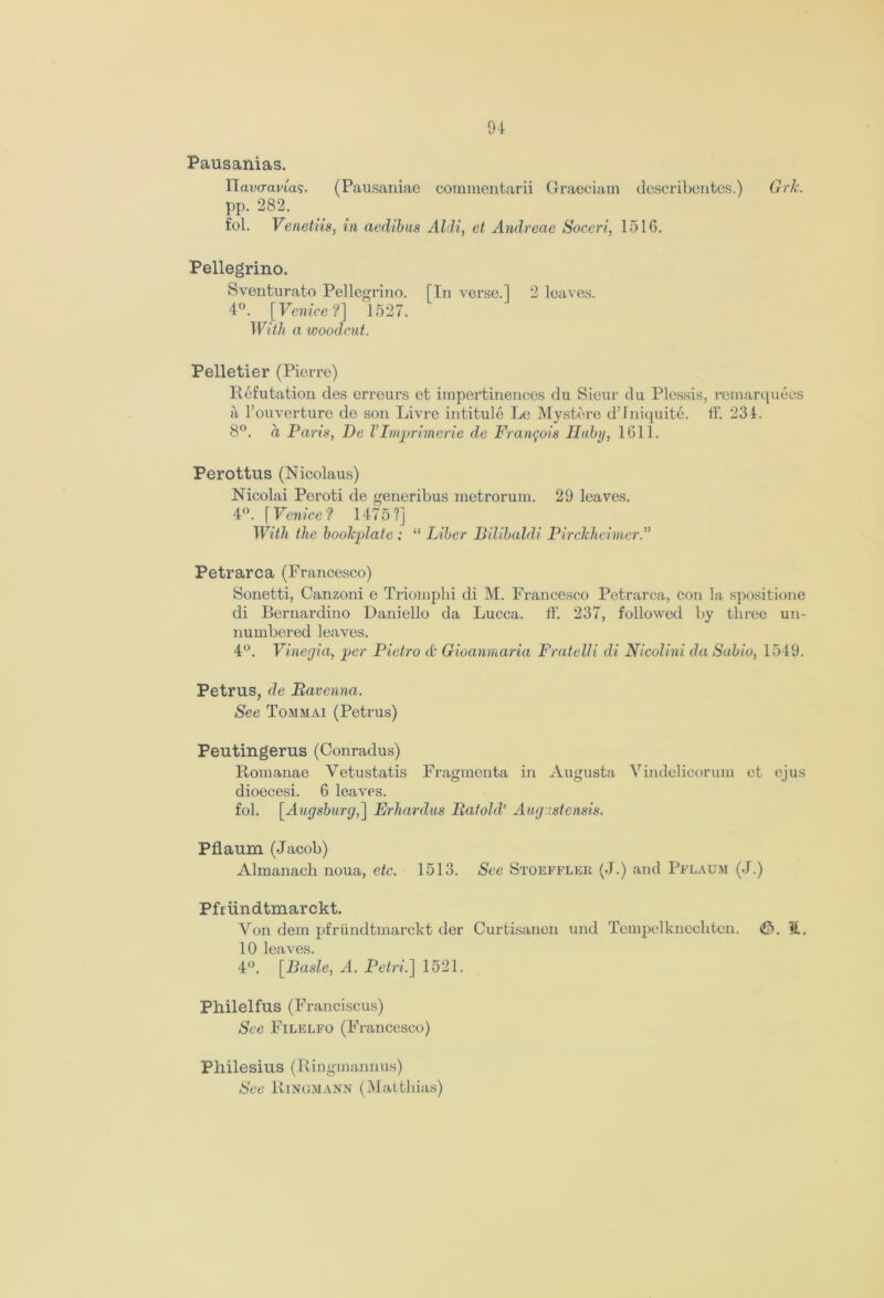 04 Pausanias. Ilavcravias. (Pausaniae commentarii Graeciam describentes.) Grk. pp. 282. fol. Venetiis, in aedibus Aldi, ct Andreae Soceri, 1516. Pellegrino. Sventurato Pellegrino. [In verse.] 2 loaves. 4°. [Venice?] 1527. With a woodcut. Pelletier (Pierre) Refutation des erreurs et impertinences du Sieur du Plessis, remarquees a l’ouverture de son Livre intitule Le Mystere d’lniquite. tf. 234. 8°. a Paris, De VImprimerie de Francois Hubg, 1611. Perottus (Nicolaus) Nicolai Peroti de generibus metrorum. 29 leaves. 4°. [ Venice ? 1475 ?] With the bookplate ; “ Liber Bilibaldi Pirclchcimer.” Petr arc a (Francesco) Sonetti, Canzoni e Trioniphi di M. Francesco Petrarca, con la spositione di Bernardino Daniello da Lucca, ff. 237, followed by three un- numbered leaves. 4°. Vinegia, per Pietro & Gioanmaria Fratelli di Nicolini da Sabio, 1549. Petrus, de Ravenna. See Tommai (Petrus) Peutingerus (Conradus) Romanae Vetustatis Fragmenta in Augusta Vindelicorum et ejus dioecesi. 6 leaves. fol. [Augsburg,] Erhardus Rat old' Augustensis. Pflaum (Jacob) Almanach noua, etc. 1513. See Stoeffler (J.) and Pflaum (J.) Pfrundtmarckt. Von dem pfrundtmarckt der Curtisanen und Tempelknechten. H. 10 leaves. 4°. [Basle, A. Petri.] 1521. Philelfus (Franciscus) See Filelfo (Francesco) Philesius (Ringmannus) See Ringmann (Matthias)