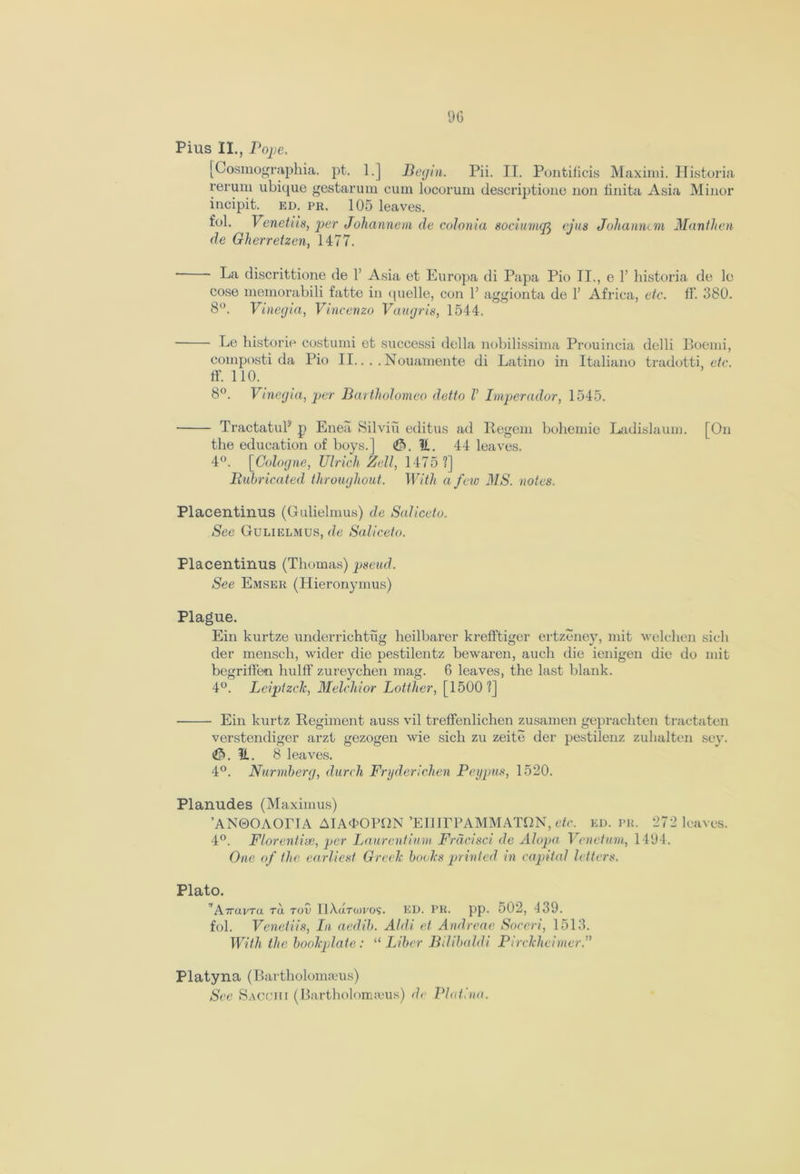 Pius II., Pope. [Cosmographia. pt. 1.] Begin. Pii. II. Pontilicis Maximi. Historia rerum ubique gestarum cum locorum descriptiono non iinita Asia Minor incipit. ed. pr. 105 leaves. fob Venetiis, per Johannem de colonia sociumq^ cjus Johanncm Manthen de Gherretzen, 1477. * ' discrittione de 1’ Asia et Europa di Papa Pio II., e Y historia de le cose memorabili fatte in quelle, con 1’ aggionta de 1’ Africa, etc. ff. 380. 8°. Vinegia, Vincenzo Vaugris, 1544. Le historic costumi et successi della nobilissima Prouincia delli Boemi, composti da Pio II.. . . Nouamente di Latino in Italiano tradotti, etc. ff. 110. 8°. Vinegia, per Bartholomeo detto V Imperador, 1545. TractatuP p Eneii Silviu editus ad Regem bohemie Ladislaum. [On the education of boys.] 3. 1L. 44 leaves. 4°. [Cologne, Ulrich Zell, 1475 ?] Rubricated throughout. With a few MS. notes. Placentinus (Gulielmus) de Suliceto. See Gulielmus, de Suliceto. Placentinus (Thomas) pseud. See Emser (Hieronymus) Plague. Ein kurtze underrichtug heilbarer krefftiger ertzeney, mit welchen sicli der mensch, wider die pestilentz bewaren, auch die ienigen die do mit begriffen hulff zureychen mag. 6 leaves, the last blank. 4°. Leiptzclc, Melchior Lotthcr, [1500?] Ein kurtz Regiment auss vil treffenlichen zusamen geprachten tractaten verstendiger arzt gezogen wie sich zu zeite der pestilenz zuhalten sev. 3. II. 8 leaves. 4°. Nurmberg, durch Fryderichen Peypus, 1520. Planudes (Maximus) ’ANOOAOrTA AIA<t>OPf2N ’ElJirPAMMATfiN, etc. ed. pr. 272 leaves. 4°. Florentine, per Laurentium Frdcisci de Alopa Veneiuni, 1494. One of the earliest Greek books printed in capital letters. Plato. ”AiravTa tu. tov llXdrwvos. ED. PR. pp. 502, ‘139. fob Venetiis, In aedil). Aldi et Andreae Soceri, 1513. With the bookplate: “ Liber Bilibaldi Pirckheimer.” Platyna (Bartbolomieus) See Sacchi (Bartholonueus) de Plat!no.