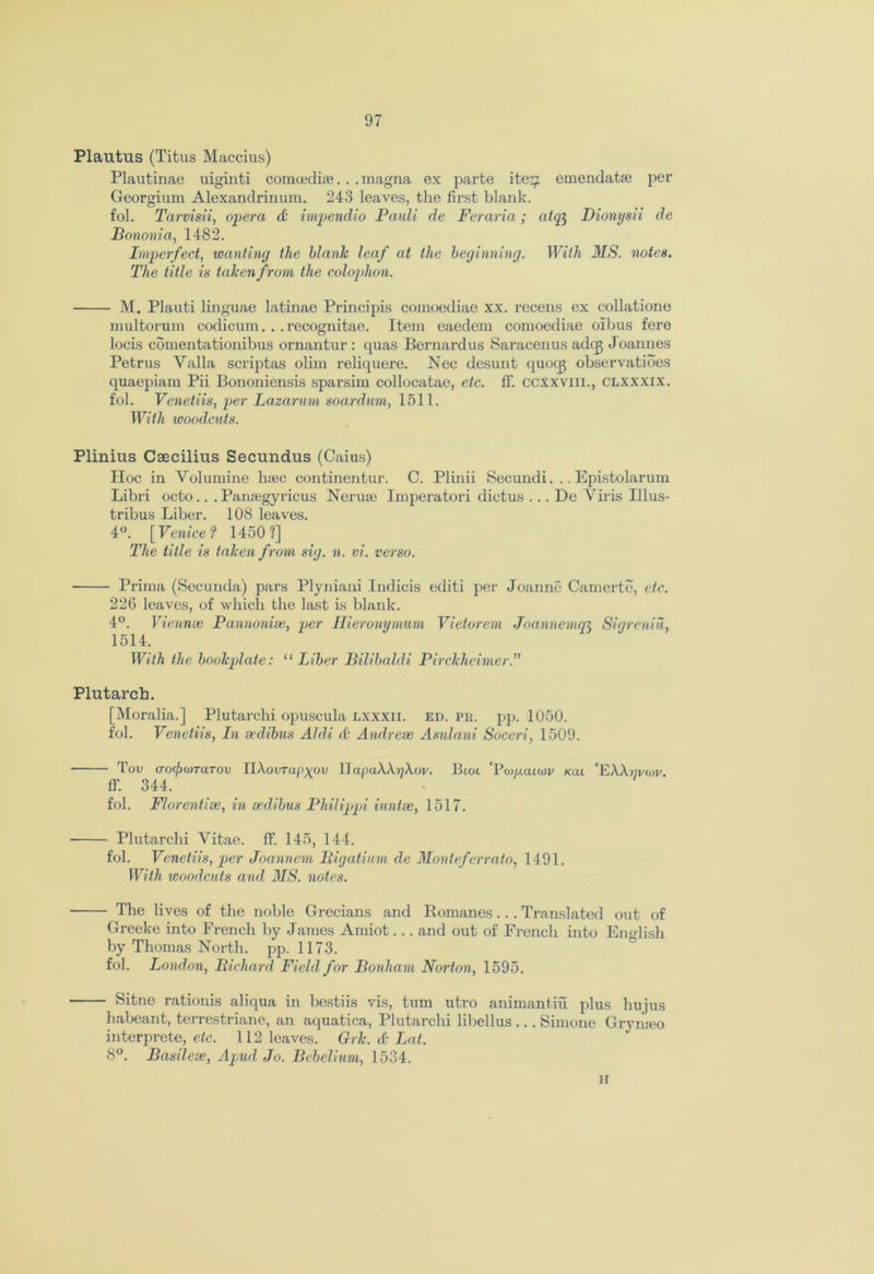 Plautus (Titus Maccius) Plautinae uiginti comoediae. . . magna ex parte ite^ emendatae per Georgium Alexandrinura. 243 leaves, the first blank, fol. Tarvisii, opera & impendio Pauli de Feraria; atq$ Dionysii de Bononia, 1482. Imperfect, wanting the blank leaf at the beginning. With MS. notes. The title is taken from the colophon. M. Plauti linguae latinae Principis comoediae xx. recens ex collatione multorum codicum. . .recognitae. Item eaedem comoediae oibus fere locis comentationibus ornantur : quas Bernardus Saracenus adcg Joannes Petrus Valla scriptas olim reliquere. Nec desunt quocg observatibes quaepiam Pii Bononiensis sparsim collocatae, etc. ff. ccxxvm., clxxxix. fol. Venetiis, per Lazarum soardum, 1511. With woodcuts. Plinius Csecilius Secundus (Caius) Hoc in Volumine luec continentur. C. Plinii Secundi. .. Epistolarum Libri octo.. . Pansegyricus Neruae Imperatori dictus ... De A7iris Illus- tribus Liber. 108 leaves. 4°. [Venice? 1450?] The title is taken from sig. n. vi. verso. ■ Prima (Secunda) pars Plyniani Indicis edit! per Joanne Camerte, etc. 226 leaves, of which the last is blank. 4°. Viennse P anno nice, per Hieronymum Victorem Joannenun Sigreniu, 1514. With the bookplate: “ Liber Bilibaldi Pirckheimer.” Plutarch. [Moralia.] Plutarchi opuscula lxxxii. ed. pr. pp. 1050. fol. Venetiis, In sedibus Aldi & Andrese Asulani Soceri, 1509. Tou aocfxnTarov UXovrapyov UapaWrjXov. Btot 'Pwuatwi/ kou 'EWrivwv. ff. 344. fol. Florentise, in sedibus Philippi iuntse, 1517. Plutarchi Vitae, ff. 145, 144. fol. Venetiis, per Joanncm Pigatium de Monteferrato, 1491. With woodcuts and MS. notes. ■ The lives of the noble Grecians and Romanes... Translated out of Greeke into French by James Amiot... and out of French into English by Thomas North, pp. 1173. fol. London, Richard Field for Bonham Norton, 1595. ■ Sitne rationis aliqua in bestiis vis, turn utro animantiu plus hujus habeant, terrestriane, an aquatica, Plutarchi libellus ... Simone Gryriax) interprete, etc. 112 leaves. Grk. & Lat. 8°. Basilese, Apud Jo. Bebelium, 1534, h