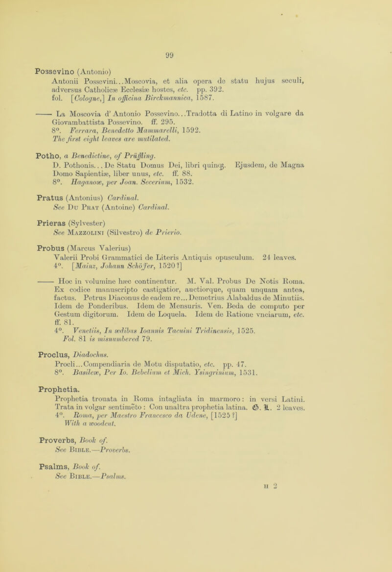 Possevino (Antonio) Antonii Possevini...Moscovia, et alia opera de statu hujus seculi, ad versus Catholic® Eccleshe hostes, etc. pp. 392. fol. [Cologne,] In ojficina Birckmannica, 1587. La Moscovia d’ Antonio Possevino.. .Tradotta di Latino in volgare da Giovambattista Possevino. ff. 295. 8°. Ferrara, Benedetto Mammarelli, 1592. The first eight leaves are mutilated. Potho, a Benedictine, of Pruffling. D. Pothonis... De Statu Dornus Dei, libri quinqj. Ejusdem, de Magna Domo Sapientise, liber unus, etc. ff. 88. 8°. Haganose, per Joan. Secerium, 1532. Pl’atus (Antonius) Cardinal. See Du Prat (Antoine) Cardinal. Prieras (Sylvester) See Mazzolini (Silvestro) de Prierio. Probus (Marcus Valerius) Valerii Probi Grammatici de Literis Antiquis opusculum. 24 leaves. 4°. [Mainz, Johann Schofer, 1520?] Hoc in volumine h;ec continentur. M. Val. Probus De Notis Roma. Ex codice manuscripto castigatior, auctiorque, quam unquam antea, factus. Petrus Diaconus de eadem re... Demetrius Alabaldus de Minutiis. Idem de Ponderibus. Idem de Mensuris. Veil. Beda de compute per Gestum digitorum. Idem de Loquela. Idem de Ratione vnciarum, etc. ff. 81. 4°. Venetiis, In sedihns Ioannis Tacuini Tridinensis, 1525. Fol. 81 is misnumbered 79. Proclus, Diadochus. Procli...Compendiaria de Motu disputatio, etc. pp. 47. 8°. Basilcse, Per Io. Bebelium et Mich. Ysingrinium, 1531. Prophetia. Prophetia trouata in Roma intagliata in marmoro: in versi Latini. Trata in volgar sentimeto : Con unaltra prophetia latina. &. 11. 2 leaves. 4°. Roma, per Maestro Francesco da Udene, [1525?] With a woodcut. Proverbs, Book of. See Bible.—Proverbs. Psalms, Book of. See Bible.—Psalms. ii 2