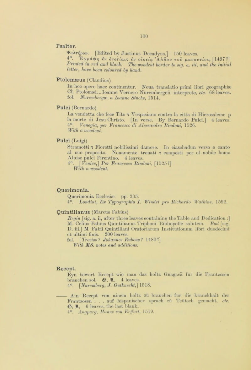 Psalter. 'I'aXrr/ptov. [Edited by Justinus Decadyus.] 150 leaves. Eypctc^r/ ev evfTiais ev OLKtla. wAA.Sou toO pavovrlov, [1497 ?] Printed in red and black. The woodcut border to sig. a. in, and the initial letter, have been coloured by hand. Ptolemseus (Claudius) In hoc opere haec continentur. Noua translatio primi libri geographic Cl. Ptolomaei...Ioanne Yernero Nurembergeih interprete, etc. 68 leaves, fob Nurernbergse, a Ioanne Shucks, 1514. Pulci (Bernardo) La vendetta che fece Tito a Vespasiano contra la citta di Hierosaleme p la mort.e di Jesu Christo. [In verse. By Bernardo Pulci.] 4 leaves. 4°. Veneyia, per Francesco di Alessandro Bindoni, 1526. With a woodcut. Pulci (Luigi) Stramotti a Fiorctti nobilissimi damore. In ciaschadun verso e canto al suo proposito. Nouamente trouati a coniposti per el nobile homo Aluise pulci Firentino. 4 leaves. 4°. [ Venice,] Per Francesco Bindoni, [1525?] With a woodcut. Querimonia. Querimonia Ecclcsic. pp. 235. 4°. Londini, Ex Typographia I. Windet pro Pichardo Watkins, 1592. Quintilianus (Marcus Fabius) Begin [sig. a. ii, after three leaves containing the Table and Dedication : | M. Celius Fabius Quintilianus Triphoni Bibliopolle salutem. End [sig. D. iii.] M Fabii Quintiliani Oratoriarum Institutionum libri duodecimi et ultimi finis. 200 leaves, fol. [Treviso? Johannes Bubcus? 1480?] With MS. notes and additions. Recept. Eyn bewert Recept wie man das holtz Gnagaca fur die Frantzosen brauclien sob <&. It. 4 leaves. 4°. [Nuremberg, J. Gutknecht,] 1518. Ain Recept von ainem holtz zfi brauclien fur die kranckhait der Frantzosen . . . auf hispaniselier sprach zu Teiitscli gemaclit, etc. &.1L. 6 1 eaves, the last blank. 4°. Angpurg, lLinns von Eeffort, 1519.