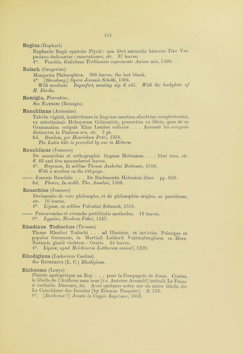Regius (Raphael) Raphaelis Regii epistolse Plynii: cpia libri naturalis historic Tito Ves- pasiano dedicantur : enarrationes, etc. 37 leaves. 4°. Venetiis, Gulielmus Tridinensis cognomento Anima mia, 1490. Reisch (Gregorius) Margarita Philosophica. 300 leaves, the last blank. 4°. [,Strasburg,] Opera Joannis Schotii, 1504. With woodcuts. Imperfect, wanting sig. d. viii. With the bookplate of II. Dirclcs. Remigio, Fiorentino. See Nannini (Remigio) Reuchlinus (Antonius) Tabvlae viginti, institvtiones in lingvam sanctam absolvtas complectentes, ex selectissimis Hebreorum Gramaticis, prsesertim ex libri,s, quos de re Grammatica scripsit Elias Leuites collects . . . Accessit his exegesis dictionvm in Psalmos sex, etc. 2 pt. fol. Basilese, per Henrichum Petri, 1554. The Latin title is preceded by one in Hebrew. Reuchlinus (Joannes) De accentibus et orthographia linguae Hebraicae . . . libri tres, etc. ff. 83 and five unnumbered leaves. 4°. Hagenose, In sedibus Thom.se Anshelmi Badensis, 1518. With a woodcut on the titlepage. Joannis Reuchlin . . . De Rudimentis Hebraicis liber, pp. G20. fol. Phorce, In aedib. Tito. Anselmi, 1506. Reuschius (Joannes) Declamatio de vero philosopho, et de philosophise origine, ac partitione, etc. 10 leaves. 4°. Lipsise, ex sedibus Valentini Schuman, 1518. Prsecavendae et cvrandse pestilitatis methodus. 16 leaves. 8°. Lypsiae, Nicolaus Fabri, 1527. Rhadinus Todischus (Thomas) Thome Rhadini Todischi ... ad Illustriss. et invictiss. Principes et populos Germanie, in Martini! Lutheru Vuittenbergesem or. Here. Nationis gloria violfttem : Oratio. 34 leaves. 4°. Lipsise, apud Melchiorem Lottherum seniors, 1520. Rhodiginus (Ludovicus Caelius) See Richerius (L. C.) jRhodiginus. Richeome (Louys) Plainte apologetique au Roy . . . pour la Compagnie de Jesus. Contra le libelle de l’Autheur sans nom [i.e. Antoine Arnauld] intitule Le Franc & veritable Discours, &c. Avec quelques notes sur un autre libelle dit Le Catechisme des Jesuitcs [by Etienne Pasquier]. ff. 178. 8°. [Bordeaux ?] Jouxte la Ooppie Imprimee, 1603.