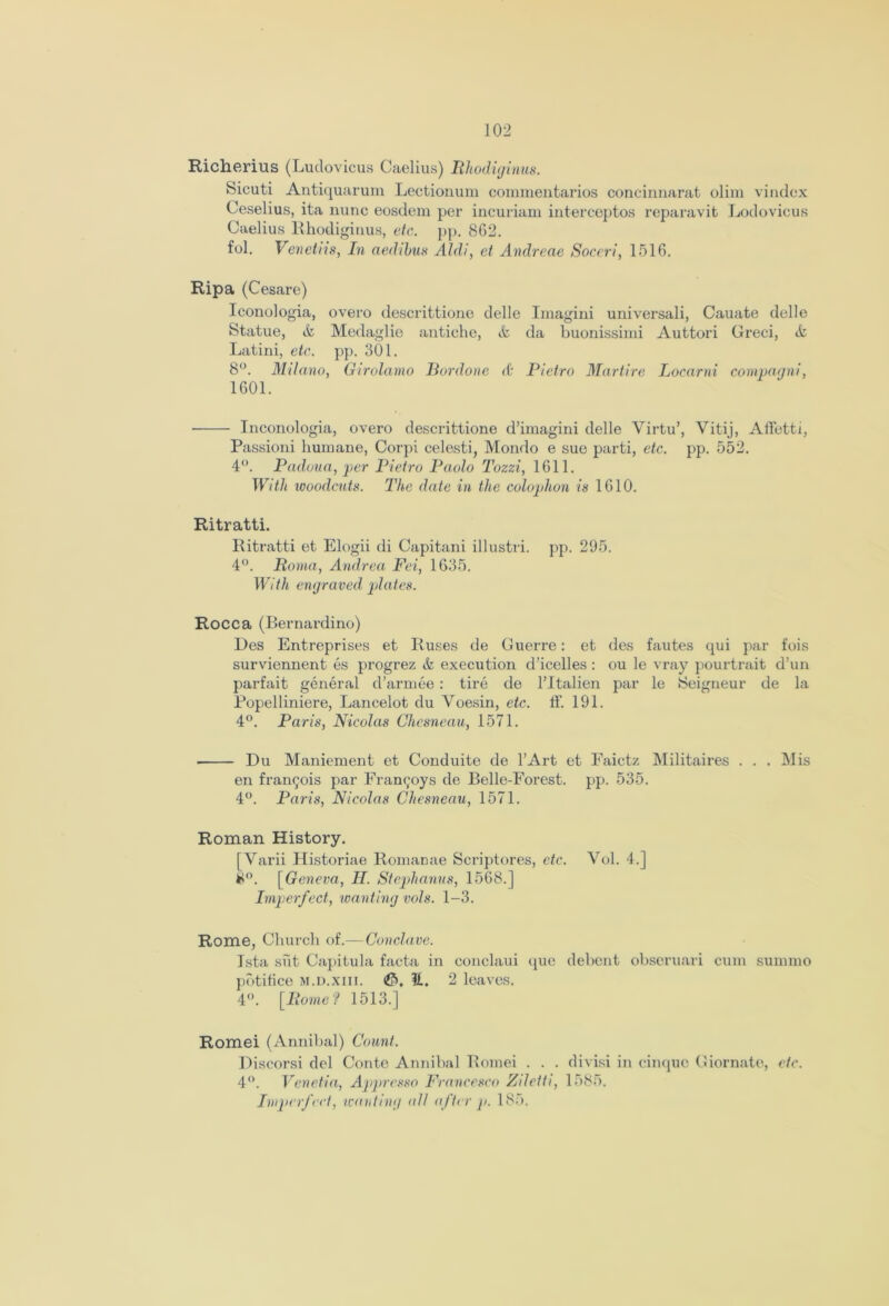 Richerius (Ludovicus Caelius) Rhodiginus. Sicuti Antiquarum Lectionum commentaries concinnnrat olim vindex Ceselius, ita nunc eosdem per incuriam interceptos reparavit Lodovicus Caelius Rhodiginus, etc. pp. 862. fol. Venctiis, In aedibus Aldi, et Andreae Soceri, 1516. Rip a (Cesare) Iconologia, overo descrittione delle Imagini universali, Cauate delle Statue, & Medaglie antiche, & da buonissimi Auttori Greci, & Latini, etc. pp. 301. 8°. Milano, Girolamo Bordone (t Pietro Martire Locarni compagni, 1601. Inconologia, overo descrittione d’imagini delle Virtu’, Vitij, Affetti, Passioni humane, Corpi celesti, Mondo e sue parti, etc. pp. 552. 4°. Padoua, per Pietro Paolo Tozzi, 1611. With woodcuts. The date in the colophon is 1610. Ritratti. Ritratti et Elogii di Capitani illustri. pp. 295. 4°. Roma, Andrea Fei, 1635. With engraved plates. Rocca (Bernardino) Des Entreprises et Ruses de Guerre: et des fautes qui par fois surviennent es progrez & execution d’icelles: ou le vray pourtrait d’un parfait general d’armee: tire de l’ltalien par le Seigneur de la Popelliniere, Lancelot du Voesin, etc. ff. 191. 4°. Paris, Nicolas Chesneau, 1571. Du Maniement et Conduite de l’Art et Faictz Militaires . . . Mis en frangois par Frannoys de Belle-Forest, pp. 535. 4°. Paris, Nicolas Chesneau, 1571. Roman History. [Varii Historiae Romanae Scriptores, etc. Vol. 4.] #°. [Geneva, II. Stephanas, 1568.] Imperfect, wanting vols. 1-3. Rome, Church of.—Conclave. Ista siit Capitula facta in conclaui (pic debent obseruari cum summo pbtihee m.d.xiii. It. 2 leaves. 4°. [Rome? 1513.] Romei (Annibal) Count. Discorsi del Conte Annibal Romei . . . divisi in cinque Giornate, etc. 4°. Venetia, Appresso Francesco Ziletti, 1585. Imperfect, wanting all after p. 185.