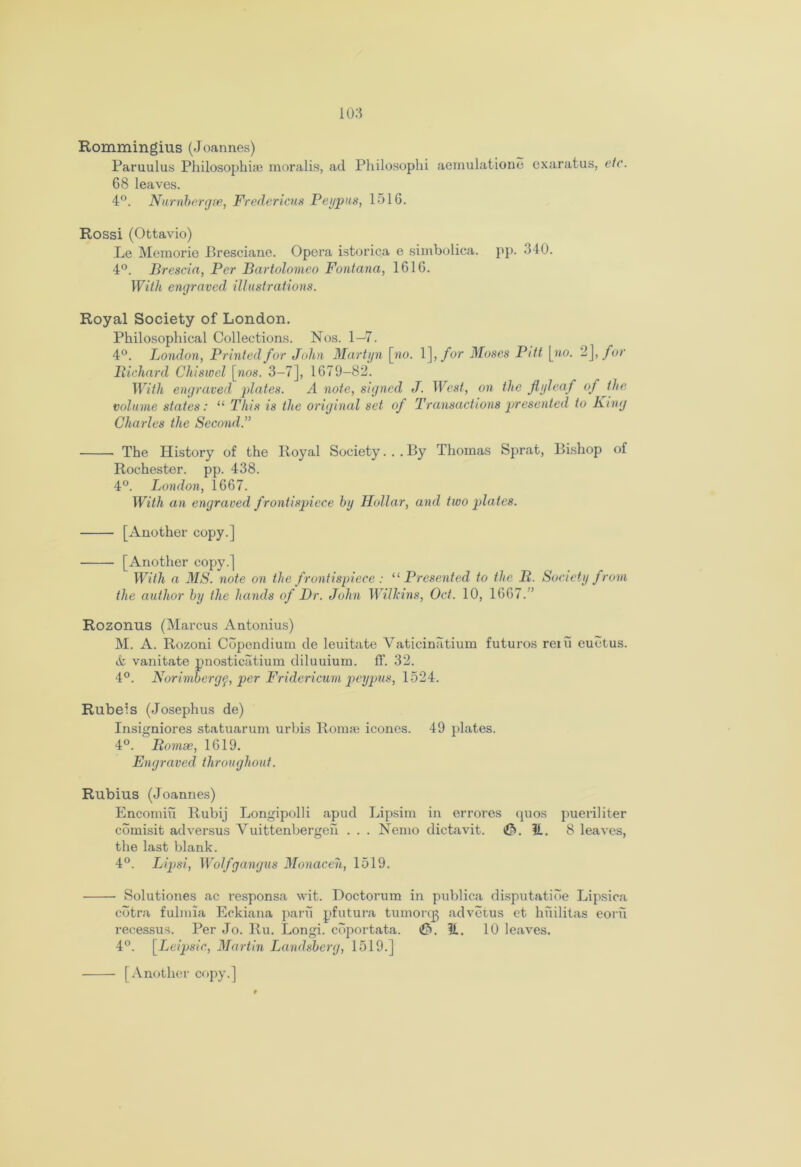 Rommingius (Joannes) Paruulus Philosophise moralis, ad Philosophi aemulatione exaratus, etc. 68 leaves. 4°. Number gee, Fredericus Peypus, 1516. Rossi (Ottavio) Le Memorie Bresciane. Opera istorica e simbolica. pp. 340. 4°. Brescia, Per Bartolomeo Fontana, 1616. With engraved illustrations. Royal Society of London. Philosophical Collections. Nos. 1—7. 4°. London, Printed for John Martyn [wo. 1 ], for Moses Pitt [»o. 2],/or Bicliard Chiswel [wos. 3-7], 1679-82. With engraved plates. A note, signed J. West, on the flyleaf of the volume states: “ This is the original set of Transactions presented to King Charles the Second.” The History of the Royal Society...By Thomas Sprat, Bishop of Rochester, pp. 438. 4°. London, 1667. With an engraved f rontispiece by Hollar, and two pla tes. [Another copy.] [Another copy.] With a MS. note on the frontispiece : “ Presented to the B. Society from the author by the hands of Dr. John Will:ins, Oct. 10, 1667. ” Rozonus (Marcus Antonius) M. A. Rozoni Cdpendium de leuitate Vaticinatium futuros rein euetus. & vanitate pnosticatium diluuium. ft’. 32. 4°. Norimbergq, per Fridericum peypus, 1524. Rubeis (Josephus de) Insigniores statuarum urbis Romse icones. 49 plates. 4°. Bomse, 1619. Engraved throughout. Rubius (Joannes) Encomiu Rubij Longipolli apud Lipsim in errores quos pueriliter comisit adversus Vuittenbergen . . . Nemo dictavit. ©.it. 8 leaves, the last blank. 4°. Lipsi, Wolfgangus Monaceh, 1519. Solutiones ac responsa wit. Doctorum in publica disputatide Lipsioa cdtra fulmia Eckiana parn pfutura tumorqj advetus et hiiilitas eorii recessus. Per Jo. Ru. Longi. cdportata. ©. it. 10 leaves. 4°. [Leipsic, Martin Landsberg, 1519.] [Another copy.]