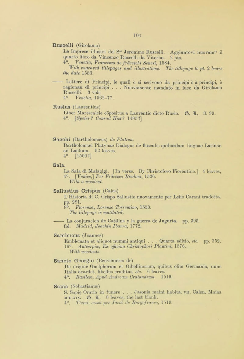Ruscelli (Girolamo) Le Imprese illustri del Sor Jeronimo Ruscelli. Aggiuntovi nuovamte i'l quarto libro da Vincenzo Ruscelli da Viterbo. 2 pts. 4°. Venetia, Francesco de frdceschi ScnesT, 1584. With engraved titlepages and illustrations. The titlepage to pt. 2 hears the date 1583. ■ Lettere di Principi, le quali 6 si scrivono da principi 6 a principi, 6 ragionan di principi . . . Nuovamente mandato in luce da Girolamo Ruscelli. 3 vols. 4°. Venetia, 1562-77. Rusius (Laurentius) Liber Marescalcie copositus a Laurentio dicto Rusio. It. ff. 99. 4°. [Speier? Conrad Hist? 1485?] Sac chi (Rartholormeus) de Platina. Bartholomaei Platynae Dialogus de flosculis quibusdam linguae Latinae ad Laelium. 52 leaves. 4°. [1500?] Sala. La Sala di Malagigi. [In verse. By Christoforo Fiorentino.] 4 leaves, 4°. [Venice,] Per Frdccsco Bindoni, 1526. With a woodcut. Sallustius Crispus (Caius) L’Historia di C. Crispo Sallustio nuovamente per Lelio Carani tradotta. pp. 281. 8°. Fiorenza, Lorenzo Torrentino, 1550. The titlepage is mutilated. ■ La conjuracion de Catilina y la guerra de Jugurta. pp. 395. fob MadridJoachin Ibarra, 1772. Sambucus (Joannes) Emblemata et aliquot nummi antiqui . . . Quarta editio, etc. pp. 352. 16°. Antverpise, Ex officina Christophori Plant ini, 1576. With woodcuts. Sancto Georgio (Benvenutus de) De origine Guelphorum et Gibellinorum, quibus olim Germania, nunc Italia exardet, libellus eruditus, etc. 6 leaves. 4°. Basilese, Apud Andream Cratandrum. 1519. Sapia (Sebastianus) S. Sapie Oiatio in funere . . . Jasonis maini habita. vn. Calen. Maias m.d.xix. &. It 8 leaves, the last blank. 4°. Ticini, evssa per Jacob de Burgofranco, L>19.