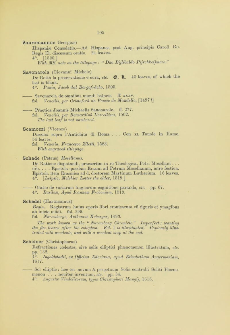 Sauromannus Georgius) Hispanie Consolatio.—Ad Hispanos post Aug. principis Caroli Ko. Regis El. discessum oratio. 24 leaves. 4°. [1520.] With MS. note on the titlepage: “ Duo Bijlibaldo Pijrclikeijmero.” Savonarola (Giovanni Michele) De Gotta la pi’eservatione e cura, etc. €>. It. 40 leaves, of which the last is blank. 4°. Pauia, Jacob dal Borgofradio, 1505. Savonarola de omnibus mundi balneis. ff. xxxv. fol. Venetiis, per Cristoferu de Pensis de Mandello, [1497 ?] Practica Joannis Michaelis Sauonarole. ff. 277. fol. Venetiis, per Bernardinu Uercellesez, 1502. The last leaf is not numbered. Scamozzi (Vicenzo) Discorsi sopra l’Antichita di Roma . . . Con XL Tauole in Rame. 54 leaves. fol. Venetia, Francesco Ziletti, 1583. With engraved titlepage. Schade (Petrus) Mosellanus. De Ratione disputandi, praesertim in re Theologica, Petri Mosellani . . . oro. . . . Epistola qutedam Erasmi ad Petrum Mosellanum, mire festiua. Epistola item Erasmica ad d. doctorem Martinum Lutherium. 1G leaves. 4°. [Leipsic, Melchior Lotter the elder, 1519.] • Oratio de variarum linguarum cognitione paranda, etc. pp. G7. 4°. Basilese, Apud Ioannem Frobenium, 1519. Schedel (Hartmannus) Begin. Registrum huius operis libri cronicarum cu figuris et ymagibus ab inicio mudi. fol. 299. fol. Nurcmberge, Anthonius Koberger, 1493. The work knoion as the “ Nuremberg Chronicle.” Imperfect; wanting the five leaves after the colophon. Fol. 1 is illuminated. Copiously illus- trated with woodcuts, and with a ivoodcut map at the end. Schemer (Christophorus) Refractiones cudestes, sive solis elliptici phenomenon illustratum, etc. pp. 132. 4°. Ingoldstadii, ex Oficina Ederiana, apud Elisabetham Angermariam, 1617. Sol elliptic : hoc est novum tt perpetuum Solis contrahi Soliti Phamo- menon . . . nouiter inventum, etc. pp. 34. 4°. Augnstsc Vindelicorum, iypis Christopliori Mangij, 1G15.