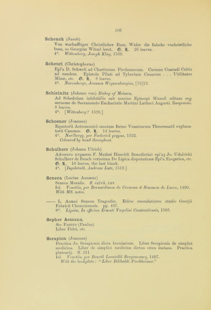 10G Schenck (Jacob) Yon warhafftiger Christlicher Buss, Wider die falsche vnchrietliche buss, so Georgius Witzel leret. (0. It. 26 leaves. 4°. Wittemberg, Joseph Klug, 1539. Scheurl (Christophorus) Epl’a D. Schwrli ad Charitatem Pirchameram. Carmen Conradi Celtis ad eandem. Epistola Pilati ad Tyberium Caesarem . . . Utilitates Misse, etc. <&>. It. 8 leaves. 4°. Nuremberge, Joannes Weyssenburgius, [ 15] 13. Schleinitz (Johann von) Bishop of Meissen. Ad Schedulam inhibitiois sub nomine Episcopi Misnen editam sup sermone de Sacramento Eucharistic Martini Lutheri Augusti. Responsio. 8 leaves. 4°. [Wittenberg ? 1520.] Schoener (Joannes) Equatorii Astronomici omnium ferme Vranicarum Theorematu explana- tory Canones. <$>. It. 14 leaves. 4°. Nurebergp, per Boedericii peypus, 1522. Coloured by hand throughout. Schulherr (Johann Ulrich) Adversvs nvgacem F. Mathei Hiscoldi Benedictini epl’a3 Jo. Udalrichi Schulherr de Buoch verissima De Lipica disputatione Epl’a Exegetica, etc. It. 10 leaves, the last blank. 4°. [Ingolstadt, Andreas Lutz, 1519.] Seneca (Lucius Annaeus) Seneca Moralis. ff. cxlvii. lxv. fob Venetiis, per Bernardinum de Cremona & Simonem de Luero, 1490. With MS. notes. L. Annan Senecae Tragoediae. Editae emendatiores studio Georjii Fabricii Chemnicensis. pp. 497. 8°. Lipsise, In officina Ernesti Voegelini Constantiensis, 15G6. Sepher Aemana. See Fagius (Paulus) Liber Fidei, etc. Serapion (Joannes) Practica Jo. Serapionis dicta breuiarium. Liber Serapionis de simplici medicina. Liber de simplici medicina dictus circa instans. Practica platearij. ff. 211. fob Venetiis, per Bonctu Locatellu Brrgomense3, 1497. With the bookplate: “Liber Bilibaldi Pirclcheimer.,>
