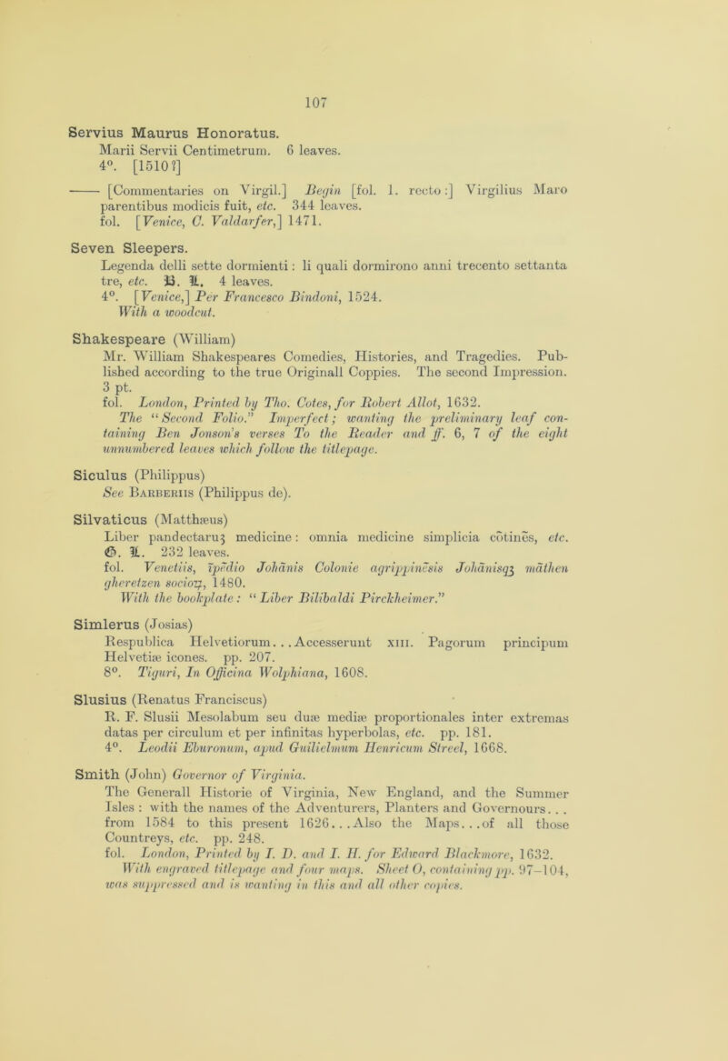 Servius Maurus Honoratus. Marii Servii Centimetrum. G leaves. 4°. [15101] [Commentaries on Virgil.] Begin [fol. 1. recto:] Virgilius Maro parentibus modicis fuit, etc. 344 leaves, fol. [Venice, C. Valdarfer,] 1471. Seven Sleepers. Legenda delli sette dormienti: li quali dormirono aimi trecento settanta tre, etc. ii. H. 4 leaves. 4°. [Venice,] Per Francesco Bindoni, 1524. With a woodcut. Shakespeare (William) Mr. William Shakespeares Comedies, Histories, and Tragedies. Pub- lished according to the true Originall Coppies. The second Impression. 3 pt. fol. London, Printed by Tho. Cotes, for Bobert Allot, 1G32. The “ Second Folio.” Imperfect; wanting the preliminary leaf con- taining Ben Jonson’s verses To the Reader and ff. 6, 7 of the eight unnumbered leaves which follow the titlepage. Siculus (Philippus) See Barberiis (Philippus de). Silvaticus (Matthams) Liber pandectaru3 medicine: omnia medicine simplicia cotines, etc. 3. 31. 232 leaves. fol. Venetiis, ipedio Johdnis Colonie agrippinesis Johanisq3 mathen gheretzen socioif., 1480. With the bookplate: “Liber Bilibaldi Pirckhcimcr.” Simlerus (Josias) Respublica Helvetiorum. . . Accesserunt xm. Pagorum principum Helvetia? icones. pp. 207. 8°. Tiguri, In Ojficina Wolphiana, 1608. Slusius (Renatus Franciscus) R. F. Slusii Mesolabum seu duse media? proportionales inter extremas datas per circulum et per infinitas hyperbolas, etc. pp. 181. 4°. Leodii Eburonum, apud Guilielmum Henricum Strecl, 1G68. Smith (John) Governor of Virginia. The Generali Historic of Virginia, Hew England, and the Summer Isles : with the names of the Adventurers, Planters and Governours. . . from 1584 to this present 1626...Also the Maps...of all those Countreys, etc. pp. 248. fol. London, Printed by I. D. and I. H. for Edward Blackmore, 1 632. With engraved, titlepage and four maps. Sheet O, containing pp. 97-104, was suppressed and is wanting in this and all other copies.