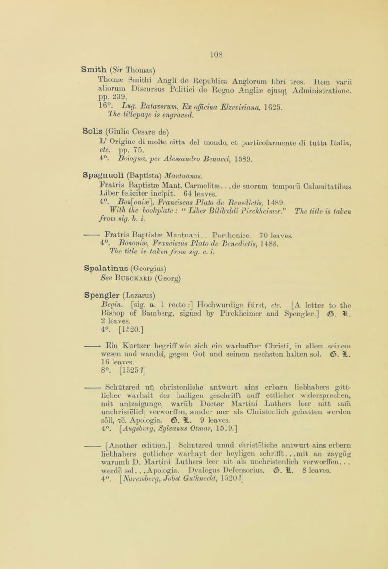 Smith (Sir Thomas) Thorrue Smithi Angli de Republica Anglorum libri tres. Item varii aliorum Discursus Politici de llegno Angli;e eiusq* Administratione. pp, 239. ^ J 16°. Lug. Bcitavorum, Ex ojjicina Elzeviriana, 1G25. The title-page is engraved. Solis (Giulio Cesare de) L Origine di molte citta del mondo, et particolarmente di tutta Italia, etc. pp. 75. 4°. Bologna, per Alessandro Benacci, 1589. Spagnuoli (Baptista) Mantuanus. Fratris Baptistae Mant. Carmelitae. . .de suorum tcmporu Calamitatibus Liber feliciter incipit. 64 leaves. 4°. Bon[onise], Franciscus Plato de Benedictis, 1489. With the bookplate : “ Liber Bilibaldi Pirckheimer.” The title is taken from sig. b. i. Fratris Baptists Mantuani. . . Parthenice. 70 leaves. 4°. Bononise, Franciscus Plato de Benedictis, 1488. The title is taken from sig. c. i. Spalatinus (Georgius) See Burckard (Georg) Spengler (Lazarus) Begin, [sig. a. 1 recto :] Hochwurdige fiirst, etc. [A letter to tho Bishop of Bamberg, signed by Pirckheimer and Spengler.] <£>. It. 2 leaves. 4°. [1520.] Ein Kurtzer begriff wie sich ein warhaffter Christi, in allem seinem wesen und wandel, gegen Got und seinem nechsten halten sol. €>. It. 16 leaves. 8°. [1525 ?] ■ Schiitzred uii christenliche antwurt ains erbarn liebhabers giitt- licher warhait der hailigen geschrifft auff ettlieher widersprochen, mit antzaigunge, wariib Doctor Martini Luthers leer nitt sam unchristelich verworfl'en, sonder mer als Christcnlieh gehatten werden soil, 7e. Apologia. <&. It. 9 leaves. 4°. [Augsburg, Sglvanus Otmar, 1519.] [Another edition.] Schutzred unnd christeliche antwurt ains erbern liebhabers gotlichcr warhayt der heyligen schrifft.. .mit an zaygug warumb D. Martini Luthers leer nit als unchristenlich verworffen. . . werde sol.. .Apologia. Dyalogus Defensorius. &. it. 8 leaves. 4°. [Nuremberg, Jobst Gutknecht, 1520?]