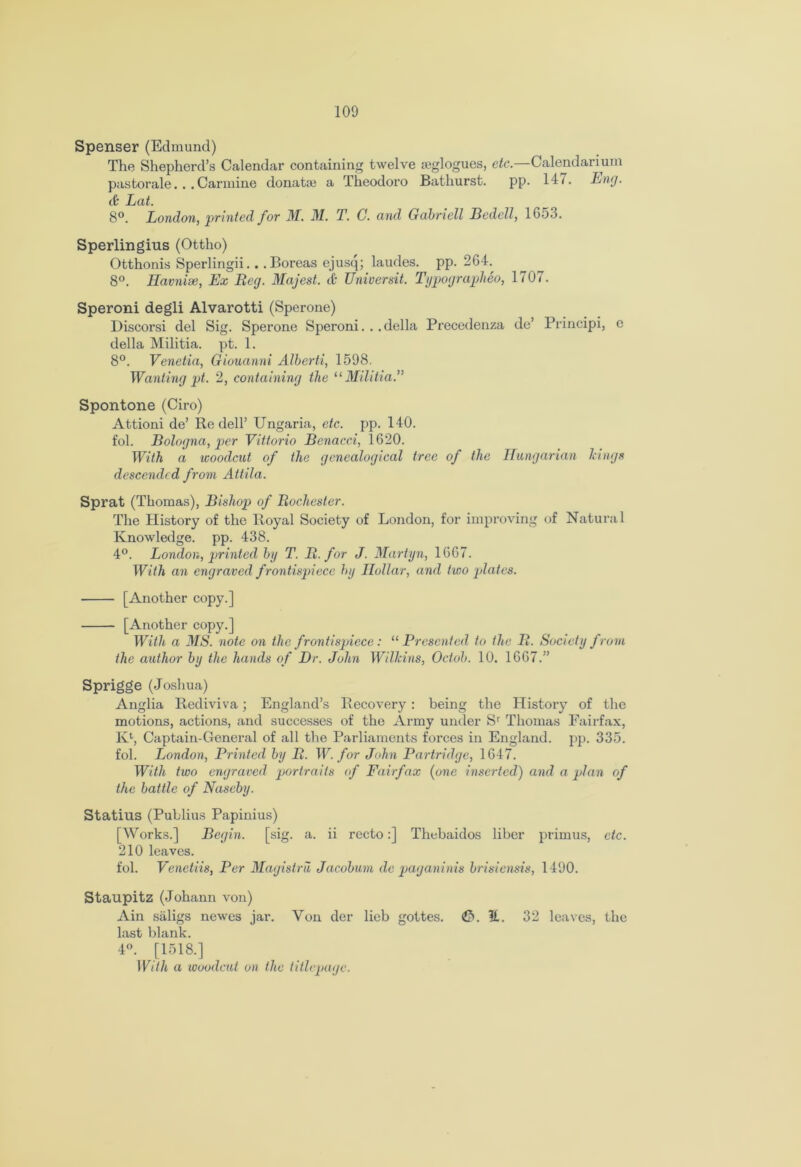 Spenser (Edmund) The Shepherd’s Calendar containing twelve teglogues, etc.—Calendarium pastorale... Carmine donatae a Theodoro Bathurst. pp. 14/. Eng. tfc Lat. 8°. London, printed for M. M. T. C. and Gabrieli Bedell, 1G53. Sperlingius (Ottho) Otthonis Sperlingii.. .Boreas ejusq; laudes. pp. 264.^ 8°. Eavnise, Ex Beg. Majest. ft Universit. Typographeo, 1707. Speroni degli Alvarotti (Sperone) Discorsi del Sig. Sperone Speroni... della Precedenza de’ Principi, e della Militia, pt. 1. 8°. Venetia, Giouanni Alberti, 1598. Wanting pt. 2, containing the “ Militia.” Spontone (Ciro) Attioni de’ Re dell’ Ungaria, etc. pp. 140. fol. Bologna, per Vittorio Bcnacci, 1620. With a woodcut of the genealogical tree of the Hungarian Icings descended from Attila. Sprat (Thomas), Bishop of Bocliester. The History of the Royal Society of London, for improving of Natural Knowledge, pp. 438. 4°. London, jointed by T. B. for J. Martyn, 1667. With an engraved frontispiece by Hollar, and two plates. [Another copy.] [Another copy.] With a MS. note on the frontispiece: “Presented to the B. Society from the author by the hands of Dr. John Wilkins, Octob. 10. 1667.” Sprigge (Joshua) Anglia Rediviva; England’s Recovery : being the History of the motions, actions, and successes of the Army under Sr Thomas Fairfax, IO, Captain-General of all the Parliaments forces in England, pp. 335. fol. London, Printed by B. W. for John Partridge, 1647. With two engraved portraits of Fairfax (one inserted) and a plan of the battle of Naseby. Statins (Publius Papinius) [Works.] Begin, [sig. a. ii recto:] Thebaidos liber primus, etc. 210 leaves. fol. Venetiis, Per Magistru Jacobum de paganinis brisiensis, 1490. Staupitz (Johann von) Ain saligs newes jai\ Yon der lieb gottes. <0. E. 32 leaves, the last blank. 4°. [1518.] With a woodcut on the titlcpagc.