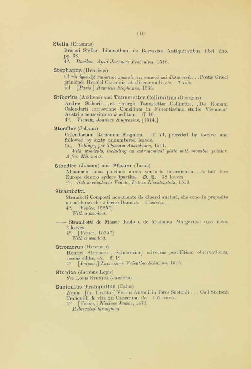 Stella (Erasmus) Erasmi Stellae Libonothani de Borvssiae Antiquitatibus libri duo. pp. 38. 4°. Basilese, Apud Joannem Frobenivm, 1518. Stephanus (Henricus) Oi tt)s yjpwLKjjs 7ro(.?/(retos irpuyTevovres iroigruX kol uAAoi Tires. . . Poetie Gneci principes Heroici Carminis, et alii nonnulli, etc. 2 vols. fol. [Paris,] Ilenricus Stephanus, 156G. Stiborius (Andreas) and Tannstetter Collimitius (Georgius) Andrse Stiborii. . . et Georgii Tannstetter Collimitii. . . Ue Romani Calendarii correctione Consilium in Florentissimo studio Viennensi Austrise conscriptum & seditura. ft’. 10. 4°. Viennse, Joannes Singrenius, [1514.] Stoeffler (Johann) Calendarium Romanum Magnum. ft*. 74, preceded by twelve and followed by sixty unnumbered leaves. fol. Tubing^, per Thomam Anshelmum, 1514. With woodcuts, including an astronomical plate with movable pointer. A few MS. notes. Stoeffler (Johann) and Pflaum (Jacob) Almanach noua plurimis annis venturis inseruientia. . .& toti fere Europe dextro sydere ipartita. <th. ft. 38 leaves. 4°. Sub hemispherio Veneto, Petrus Liechtenstein, 1513. Strambotti. Stramboti Composti nouamento da diuersi auctori, che sono in preposito a ciaschuno che e ferito Damore. 4 leaves. 4°. [Venice, 1525?] With a woodcut. Strambotti de Misser Rado e de Madonna Margarita : cosa nova. 2 leaves. 4°. [Venice, 1525?] With a woodcut. Stromerus (Henricus) Henrici Stromers.. .Saluberrime adversus pestiletiam obseruationes, recens editse, etc. ff. 19. 4°. [Leipsic,~\ Impressore Valentino Schuman, 1516. Stunica (Jacobus Lopis) See Lopis Stunica (Jacobus) Suetonius Tranquillus (Caius) Begin, [fol. 1. recto :] Versus Ansonii in libros Suetonii . . . Caii Suetonii Tranquilli de vita xu Caesarum, etc. 162 leaves. 4°. [Venice,] Nicoleos Jenson, 1471. Lubricated throughout.