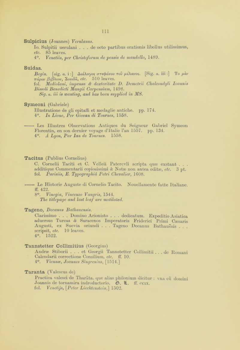 Sulpicius (Joannes) Verulanus. Io. Sulpitii uerulani . . . de octo partibus orationis libellus utilissimus, etc. 85 leaves. 4°. Venetiis, per Christo/orum de pensis de mandello, 1489. Suidas. Begin, [sig. a. i :] AtaAoyos arecfidvov tov peXavos. [Sig. a. iii :] To pev 7rapov (difiXiov, 2omSa, etc. 510 leaves. fob Mediolani, impensa & dexteritate I). Demetrii Chalcondyli Ioannis Bissoli Benedicti Mangii Carpensium, 1498. Sig. a. iii is wanting, and has been supplied in MS. Symeoni (Gabriele) lllustratione de gli epitaffi. et medaglie anticbe. pp. 174. 4°. In Lione, Per Giovan di Tournes, 1558. Les Illustres Observations Antiques du Seigneur Gabriel Symeon Florentin, en son dernier voyage d’italie ban 1557. pp. 134. 4°. A Lyon, Par Ian de Tournes. 1558. Tacitus (Publius Cornelius) C. Cornelii Taciti et C. Velleii Patercvli scripta qu* exstant . . . additique Commentarii copiosissimi & Not* non autea edit*, etc. 3 pt. fol. Parisiis, E. Typographic, Petri Chevalier, 1608. Le Plistorie Auguste di Cornelio Tacito. Nouellamente fat.te Italiane. ff. 422. 8°. Vinegia, Vincenzo Vaugris, 1544. The titlepage and last leaf are mutilated. Tageno, Decanus Bathauensis. Clarissimo . . . Domino Arionisto . . . dedicatum. Expeditio Asiatica aduersus Turcas & Saracenos Imperatoris Friderici Prirni Ctesaris Augusti, ex Suevia oriundi . . . Tageno Decanus Bathauesis . . scripsit, etc. 10 leaves. 4°. 1522. Tannstetter Collimitius (Georgius) Andr* Stiborii . . . et Georgii Tannstetter Collimitii . . . de Romani Calendarii correctiono Consilium, etc. IF. 10. 4°. Vienna*, Joannes Singrenius, [1514.] Taranta (Valescus de) Practica valesci de Tharata. que alias philonium dicitur : vna cu domini Joannis de tornamira indroductorio. H. IF. ccix. fob Venetijs, [Peter Liechtenstein,] 1502.