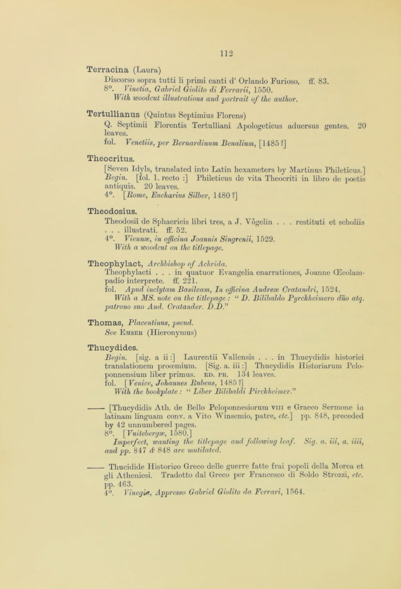 Terracina (Laura) Discorso sopra tutti li primi canti d' Orlando Furioso. IF. 83. 8°. Vinetia, Gabriel Giolito di Ferrarii, 1550. With woodcut illustrations and portrait of the author. Tertullianus (Quintus Septimius Florens) Q. Septimii Florentis Tertulliani Apologeticus aduersus gentes. 20 leaves. fol. Venetiis, per Bernardinum Benalium, [1485?] Theocritus. [Seven Idyls, translated into Latin hexameters by Martinus Phileticus.] Begin, [fol. 1. recto :] Phileticus de vita Theocriti in libro de poetis antiquis. 20 leaves. 4°. [Borne, Eucharius Silber, 1480?] Theodosius. Theodosii de Sphaericis libri tres, a J. Vogelin . . . restituti et scholiis . . . illustrati. ff. 52. 4°. Viennse, in officina Joannis Singrenii, 1529. With a woodcut on the titlepage. Theophylact, Archbishop of Achrida. Theophylacti ... in quatuor Evangelia enarrationes, Joanne GEcolam- padio interprete. ff. 221. fol. Apud inclytam Basileam, In officina Andrese Cratandri, 1524. With a MS. note on the titlepage : “ D. Bilibaldo Pyrclcheirnero dho atq. patrono suo And. Cratander. D.D.” Thomas, Placentinus, pseud. See Emser (Hieronymus) Thucydides. Begin, [sig. a ii:] Laurentii Yallensis ... in Thucydidis historici translationem prooemium. [Sig. a. iii:] Thucydidis Historiarum Pelo- ponnensium liber primus, ed. pr. 134 leaves, fol. [Venice, Johannes Bubeus, 1485?] With the bookplate : “ Liber Bilibaldi PircJcheimer.,> [Thucydidis Ath. de Bello Peloponnesiorum vm e Graeco Sermone in latinam linguam conv. a Vito Winsemio, patre, etc.] pp. 848, preceded by 42 unnumbered pages. 8°. [Vuitebergse, 1580.] Imperfect, wanting the titlepage and following leaf. Sig. a. iii, a. iiii, and pp. 847 ff 848 are mutilated. Thucidide Historico Greco dclle guerre fatte frai popoli della Morea et <di Atheniesi. Tradotto dal Greco per Francesco di Soldo Strozzi, etc. pp. 463. 4°. Vineghti, Appresso Gabriel Giolito da Ferrari, H64.