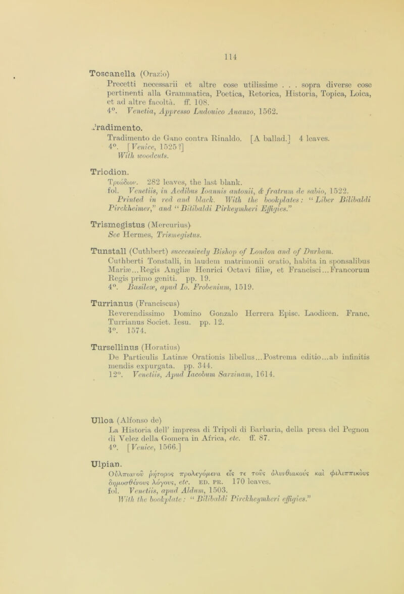 Toscanella (Orazio) Precetti necessarii et alfcre cose utilissime . . . sopra diverse cose pertinenti alia Grammatica, Poetica, Retorica, Historia, Topica, Loica, et ad altre facolta. ff. 108. 4°. Venetia, Appresso Ludouico Auanzo, 1562. Jradimento. Tradimento de Gano contra Ilinaldo. [A ballad.] 4 leaves. 4°. [Venice, 1525?] With woodcuts. Triodion. TptwStoi/. 282 leaves, the last blank. fob Venetiis, in Aedihus Ioannis antonii, A fratrum de sabio, 1522. Printed in red and blade. With the bookplates: “ Liber Bilibaldi Pirckheimer, and “ Bilibaldi PirJceymheri Effigies A Trismegistus (Mercurius) See Hermes, Trismegistus. Tunstall (Cuthbert) successively Bishop of London and of Durham. Cuthberti Tonstalli, in laudem matrimonii oratio, habita in sponsalibus Marize... Regis Anglize Henrici Octavi iilize, et Francisci...Frzmcorum Regis primo geniti. pp. 19. 4°. Basilese, apud Io. Frobenium, 1519. Turrianus (Franciscus) Reverendissimo Domino Gonzalo Herrera Episc. Laodicen. Franc. Turrianus Societ. Iesu. pp. 12. 4°. 1574. Tursellinus (Horatius) De Particulis Latinze Orationis libellus...Postrema editio...ab infinitis mendis expurgata. pp. 344. 12°. Venetiis, Apud Iacobum Sarzinam, 1614. Ulloa (Alfonso de) La Historia dell’ impresa di Tripoli di Barbaria, della presa del Pegnon di Velez della Gomera in Africa, etc. if. 87. 4°. [ Venice, 1566.] Ulpian. OuX7riaroS pr/Topos TrpoAeyd/xei'a tts re tous dAw#ia/<ods Kai </nAi7r7riKovs Sr//xo(7^eVous Adyous, etc. ED. PR. 170 lczives. fob Venetiis, apud Aldum, 1503. 117/// the bookplate: “Bilibaldi Pirckheymheri effigies A
