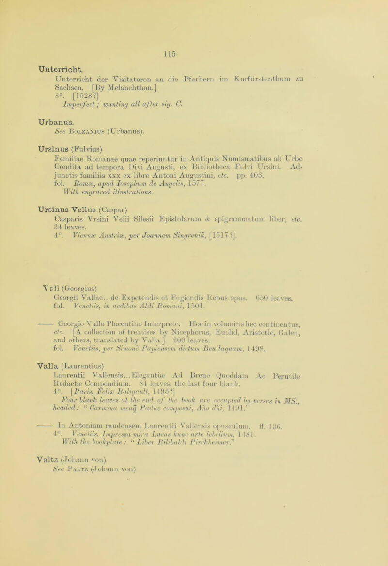 Unterricht. Unterricht der Visitatoren an die Pfarhern im Kurfiir» tenth um zu Sachsen. [By Melanchthon.] 8°. [1528?] Imperfect ; wanting all after nig. C. Urbanus. See Bolzanius (Urbanus). Ursinus (Fulvius) Familiae Romanae quae reperiuntur in Antiquis Numismatibus ab Urbe Condita ad tempora Divi Augusti, ex Bibliotheca Fulvi Ursini. Ad- junctis familiis xxx ex libro Antoni Augustini, etc. pp. 403. fol. Romse, apud Iosephwnt de Angelin, 1577. With engraved illustrations. Ursinus Velius (Caspar) Casparis Vrsini Velii Silesii Epistolarum & epigrannnatum liber, etc. 34 leaves. 4°. Vienna; Austria*, per Joannem Singreniii, [1517 ?]. Veil (Georgius) Georgii Yallae...de Expetendis et Fugiendis Rebus opus. 030 leaves, fol. Veiled is, in aedibus Aldi Romani, 1501. Georgio Yalla Placentino Interprete. Hoc in volumine hec continentur, etc. [A collection of treatises by Nicephoros, Euclid, Aristotle, Galon, and others, translated by Valla.] 200 leaves. fol. Venetiis, per Simone Papiensem dictum Beulaquam, 1498. Valla (Laurentius) Laurentii Vallensis...Eleganthe Ad Breue Quoddam Ac Perutile Redacts Compendium. 84 leaves, the last four blank. 4°. [Paris, Felix Baligaidt, 1495?] Four blank leaves at the end of the book are occupied by verses in MS., headed: “ Carmina ineaq Padue composui, Ano did, 1491;” ■ In Antonium raudensem Laurentii Yallensis opusculum. (1‘. 100. 4°. Venetiis, Impressa mira Lucas hiinc arte lebellnm, 1 181. II ith the bookplate : “ Liber Rilibaldi Pirckheinter.” Valtz (Johann von) See Paltz (Johann von)