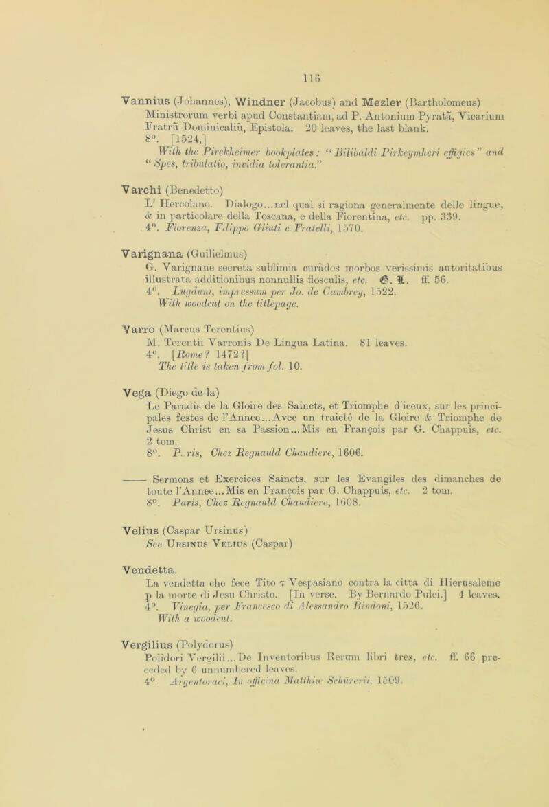 Vannius (Johannes), Windner (Jacobus) and Mezler (Bartholomeus) Ministrorum verbi apud Constantiam, ad P. Antonium Pyrata, Yicarium Fratrii Dominicaliu, Epistola. 20 leaves, the last blank. 8°. [1524.] With the Pirckheimer bookplates: “ Bilibaldi Pirkeymheri effigies ” and “ Spas, tribulatio, invidia tolerantia.” Varchi (Benedetto) L’ Hercolano. Dialogo...nel qual si ragiona generalmente delle lingue, & in particolare della Toscana, e della Fiorentina, etc. pp. 339. 4°. Fiorenza, Filippo Giiuti c Fratelli, 1570. Varignana (Guilielmus) G. Varignane secreta sublimia curados morbos verissimis autoritatibus illustrata.additionibus nonnullis llosculis, etc. it. ff. 56. 4°. Lujdani, impresmm per Jo. de Cambrey, 1522. With woodcut on the titlepage. Yarro (Marcus Terentius) M. Terentii Varronis De Lingua Latina. 81 leaves. 4°. [Rome? 1472?] The title is taken from jol. 10. Vega (Diego de la) Le Paradis de la Gloire des Saincts, et Triomphe d iceux, sur Ies princi- pales festes de l’Annee...Avec un traicte de la Gloire tfc Triomphe de Jesus Christ en sa Passion...Mis en Francois par G. Chappuis, etc. 2 tom. 8°. P ris, Chez Regnauld Chaiuliere, 1606. Sermons ct Exercices Saincts, sur les Evangiles des dimanehes de toute rAnnee...Mis en Francois par G. Chappuis, etc. 2 tom. 8°. Paris, Chez Regnauld Chaiuliere, 1608. Velius (Caspar Ursinus) See Ursinus Velius (Caspar) Vendetta. La vendetta che fece Tito 7 Vcspasiano contra la citta di Hierusaleme p la morte di Jesu Christo. [In verse. By Bernardo Pulci.] 4 leaves. 4°. Vinegia, per Francesco di Alessandro Bindoni, 1526. With a woodcut. Vergilius (Polydorus) Polidori Vergilii... De Inventoribus Reruin libri tres, etc. ff. 66 pre- eeded by 6 unnumbered leaves. 4°. Argentoraci, In ojjicina Matthise Schiircrii, 1509.