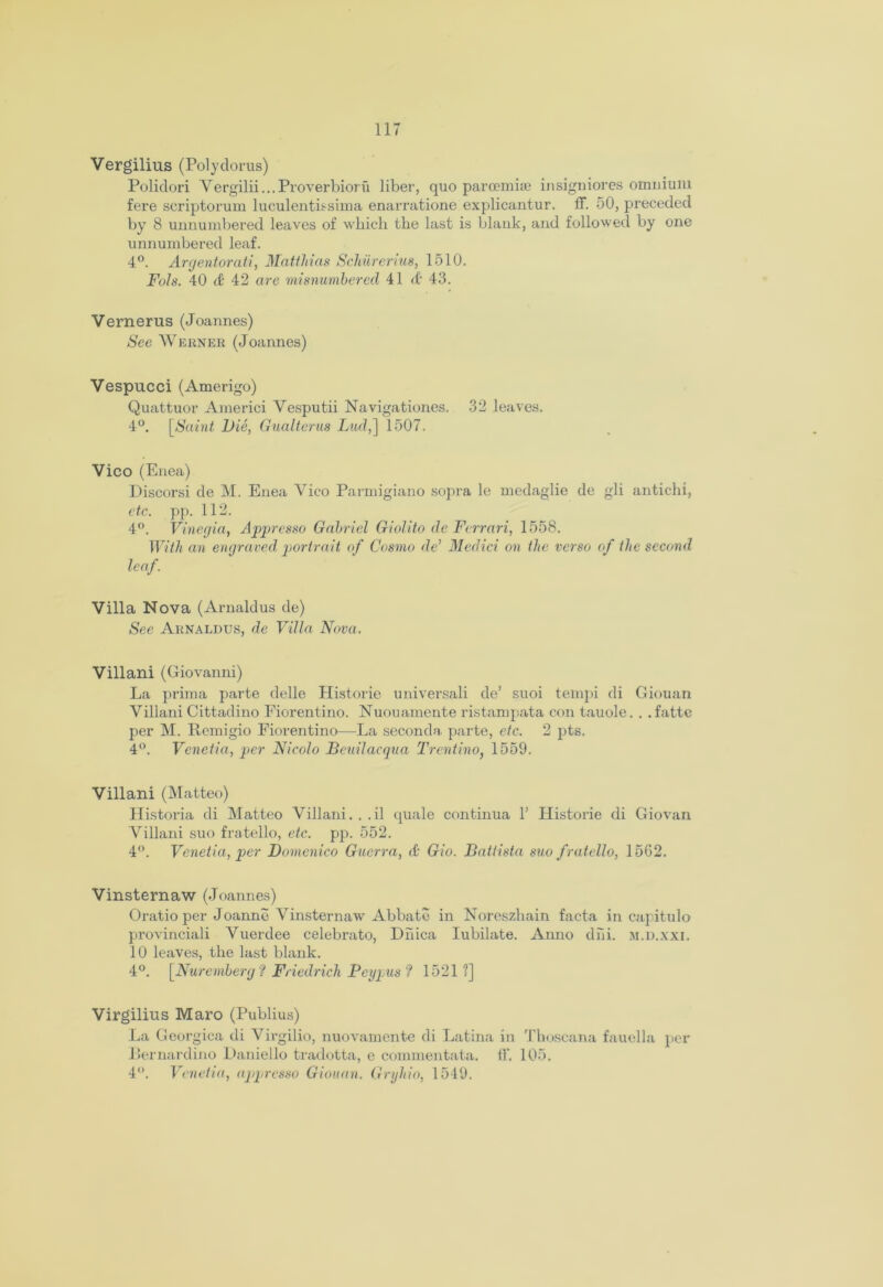 Vergilius (Polydorus) Polidori Vergilii...Proverbioru liber, quo paroemise insigniores omnium fere scriptorum luculentissima enarratione explicantur. ff. 50, preceded by 8 unnumbered leaves of which the last is blank, and followed by one unnumbered leaf. 4°. Argentorati, Matthias Schiirerius, 1510. Fols. 40 & 42 are misnumbcred 41 & 43. Vernerus (Joannes) See Werner (Joannes) Vespucci (Amerigo) Quattuor Americi Vesputii Navigationes. 32 leaves. 4°. [Saint Vie, Gualterm Lud,] 1507. Vico (Enea) Discorsi de M. Enea Vico Parmigiano sopra le medaglie de gli antichi, etc. pp. 112. 4°. Vinegia, Appresso Gabriel Giolito de Ferrari, 1558. With an engraved portrait of Cosmo de’ Medici on the verso of the second leaf. Villa Nova (Arnaldus de) See Arnaldus, de Villa Nova. Villani (Giovanni) La prima parte delle Plistorie universali de’ suoi tempi di Giouan Villani Cittadino Fiorentino. Nuouamente ristampata con tauole. . . fatte per M. Remigio Fiorentino—La seconda parte, etc. 2 pts. 4°. Venetia, per Nicolo Beuilacqua Trentino, 1559. Villani (Matteo) Historia di Matteo Villani. . .il quale continua 1’ Historic di Giovan Villani suo fratello, etc. pp. 552. 4°. Venetia, per Domenico Guerra, J Gio. Battista suo fratello, 1562. Vinsternaw (Joannes) Oratio per Joanne Vinsternaw Abbate in Noreszhain facta in capitulo provinciali Vuerdee celebrato, Diiica Iubilate. Anno dni. m.d.xxi. 10 leaves, the last blank. 4°. [Nuremberg f Friedrich Peypus ? 1521 ?] Virgilius Maro (Publius) La Georgica di Virgilio, nuovamente di Latina in Thoscana fauella per Bernardino Daniello tradotta, e commentata. ff. 105. 4. Venetia, appresso Giouan. Gryhio, 1549.