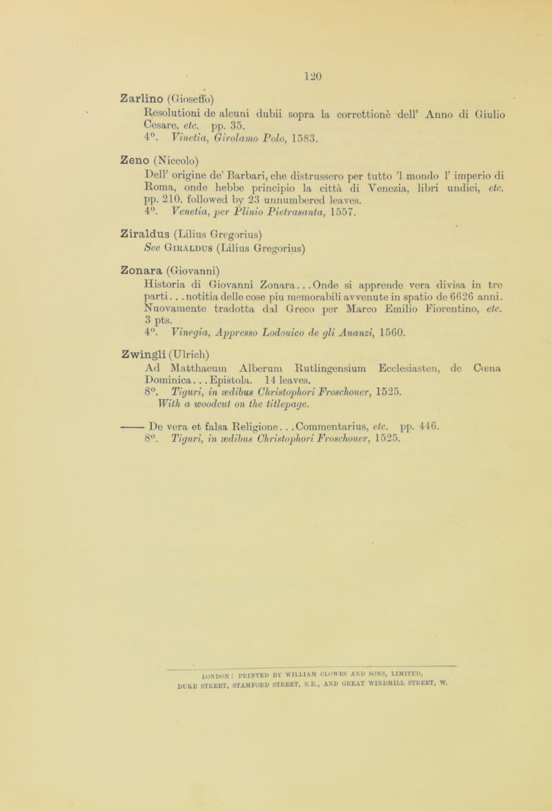 Zarlino (GiosefFo) Resolution! de alcutii dubii sopra la correttione dell’ Anno di Giulio Cesare, etc. pp. 35. 4°. Vinetia, Girolamo Polo, 1583. Zeno (Niccolo) Dell’ origine de’ Barbari, che distrussero per tutto ’1 mondo 1’ imperio di Roma, onde hebbe principio la citta di Venezia, libri undici, etc. pp. 210. followed by 23 unnumbered leaves. 4°. Venetia, per Plinio Pietrasanta, 1557. Ziraldus (Lilius Gregorius) See Giraldus (Lilius Gregorius) Zonara (Giovanni) Historia di Giovanni Zonara... Onde si appronde vera divisa in trc parti. . . notitia delle cose piu memorabili avvenute in spatio de 6G2G anni. Nuovamente tradotta dal Greco per Marco Emilio Fiorentino, etc. 3 pts. 4°. Vinegia, Appresso Lodouico de gli Auanzi, 1560. Zwingli (Ulrich) Ad Matthaeum Alberum Rutlingensium Ecclesiastcn, dc Coma Dominica. . .Epistola. 14 leaves. 8°. Tiguri, in sedibus Christophori Froschoucr, 1525. With a woodcut on the titlepage. De vera et falsa Religione. . . Commentaries, etc. pp. 44G. 8°. Tiguri, in sedibus Christophori Froschoucr, 1525. LONDON: PRINTED BY WILLIAM CLOWES AND SONS, LIMITED, DUKE STREET, STAMFORD STREET, S.K., AND GREAT WINDMILL STREET, \V.