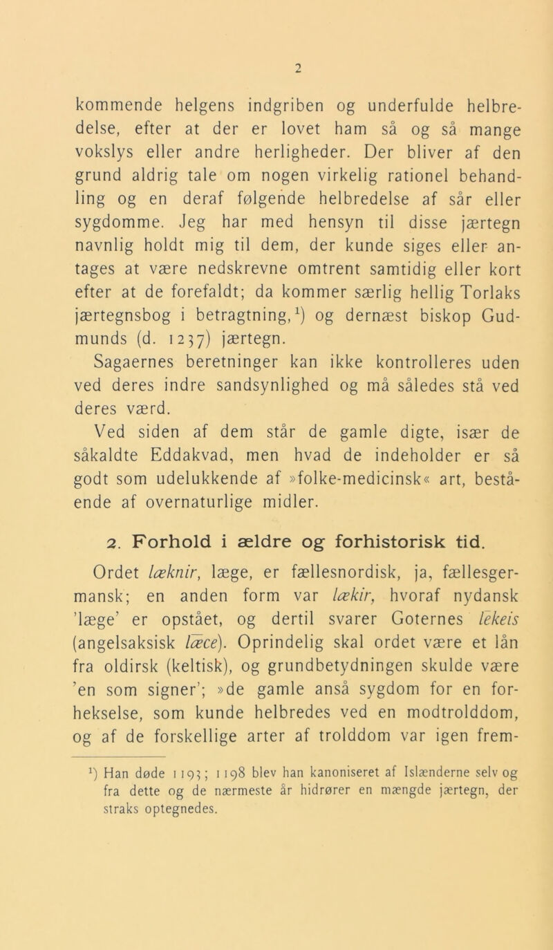 kommende helgens indgriben og underfulde helbre- delse, efter at der er lovet ham så og så mange vokslys eller andre herligheder. Der bliver af den grund aldrig tale om nogen virkelig rationel behand- ling og en deraf følgende helbredelse af sår eller sygdomme. Jeg har med hensyn til disse jærtegn navnlig holdt mig til dem, der kunde siges eller an- tages at være nedskrevne omtrent samtidig eller kort efter at de forefaldt; da kommer særlig hellig Torlaks jærtegnsbog i betragtning,1) og dernæst biskop Gud- munds (d. 1237) jærtegn. Sagaernes beretninger kan ikke kontrolleres uden ved deres indre sandsynlighed og må således stå ved deres værd. Ved siden af dem står de gamle digte, især de såkaldte Eddakvad, men hvad de indeholder er så godt som udelukkende af »folke-medicinsk« art, bestå- ende af overnaturlige midler. 2. Forhold i ældre og forhistorisk tid. Ordet læknir, læge, er fællesnordisk, ja, fællesger- mansk; en anden form var lækir, hvoraf nydansk ’læge’ er opstået, og dertil svarer Goternes lekeis (angelsaksisk læce). Oprindelig skal ordet være et lån fra oldirsk (keltisk), og grundbetydningen skulde være ’en som signer’; »de gamle anså sygdom for en for- hekselse, som kunde helbredes ved en modtrolddom, og af de forskellige arter af trolddom var igen frem- Han døde 1193; 1198 blev han kanoniseret af Islænderne selv og fra dette og de nærmeste år hidrører en mængde jærtegn, der straks optegnedes.