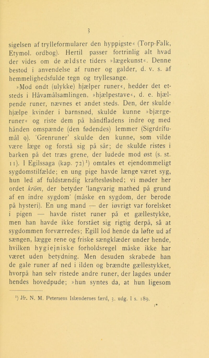 sigelsen af trylleformularer den hyppigste« (Torp-Falk, Etymol. ordbog). Hertil passer fortrinlig alt hvad der vides om de ældste tiders »lægekunst«. Denne bestod i anvendelse af runer og galder, d. v. s. af hemmelighedsfulde tegn og tryllesange. »Mod ondt (ulykke) hjælper runer«, hedder det et- steds i Håvamålsamlingen, »hjælpestave«, d. e. hjæl- pende runer, nævnes et andet steds. Den, der skulde hjælpe kvinder i barnsnød, skulde kunne »bjærge- runer« og riste dem på håndfladens indre og med hånden omspænde (den fødendes) lemmer (Sigrdrifu- mål 9). ’GrenruneF skulde den kunne, som vilde være læge og forstå sig på sår; de skulde ristes i barken på det træs grene, der ludede mod øst (s. st. 11). 1 Egilssaga (kap. 72)x) omtales et ejendommeligt sygdomstilfælde; en ung pige havde længe været syg, hun led af fuldstændig kraftesløshed; vi møder her ordet krom, der betyder langvarig mathed på grund af en indre sygdom’ (måske en sygdom, der berode på hysteri). En ung mand — der iøvrigt var forelsket i pigen — havde ristet runer på et gællestykke, men han havde ikke forstået sig rigtig derpå, så at sygdommen forværredes; Egill lod hende da løfte ud af sængen, lægge rene og friske sængklæder under hende, hvilken hygiejniske forholdsregel måske ikke har været uden betydning. Men desuden skrabede han de gale runer af ned i ilden og brændte gællestykket, hvorpå han selv ristede andre runer, der lagdes under hendes hovedpude; »hun syntes da, at hun ligesom *) Jfr. N. M. Petersens Islændernes færd, 3. udg. I s. 189.
