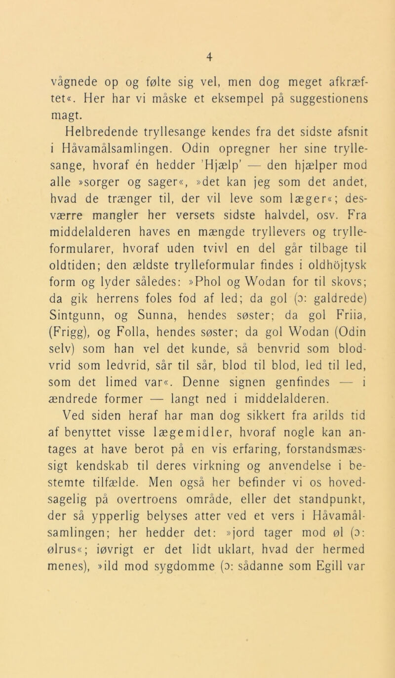vågnede op og følte sig vel, men dog meget afkræf- tet«. Her har vi måske et eksempel på suggestionens magt. Helbredende tryllesange kendes fra det sidste afsnit i Håvamålsamlingen. Odin opregner her sine trylle- sange, hvoraf én hedder ’Hjælp’ — den hjælper mod alle »sorger og sager«, »det kan jeg som det andet, hvad de trænger til, der vil leve som læger«; des- værre mangler her versets sidste halvdel, osv. Fra middelalderen haves en mængde tryllevers og trylle- formularer, hvoraf uden tvivl en del går tilbage til oldtiden; den ældste trylleformular findes i oldhojtysk form og lyder således: »Phol og Wodan for til skovs; da gik herrens foles fod af led; da gol (o: galdrede) Sintgunn, og Sunna, hendes søster; da gol Friia, (Frigg), og Folla, hendes søster; da gol Wodan (Odin selv) som han vel det kunde, så benvrid som blod- vrid som ledvrid, sår til sår, blod til blod, led til led, som det limed var«. Denne signen genfindes — i ændrede former — langt ned i middelalderen. Ved siden heraf har man dog sikkert fra arilds tid af benyttet visse lægemidler, hvoraf nogle kan an- tages at have berot på en vis erfaring, forstandsmæs- sigt kendskab til deres virkning og anvendelse i be- stemte tilfælde. Men også her befinder vi os hoved- sagelig på overtroens område, eller det standpunkt, der så ypperlig belyses atter ved et vers i Håvamål- samlingen; her hedder det: »jord tager mod øl (o: ølrus«; iøvrigt er det lidt uklart, hvad der hermed menes), »ild mod sygdomme (o: sådanne som Egill var