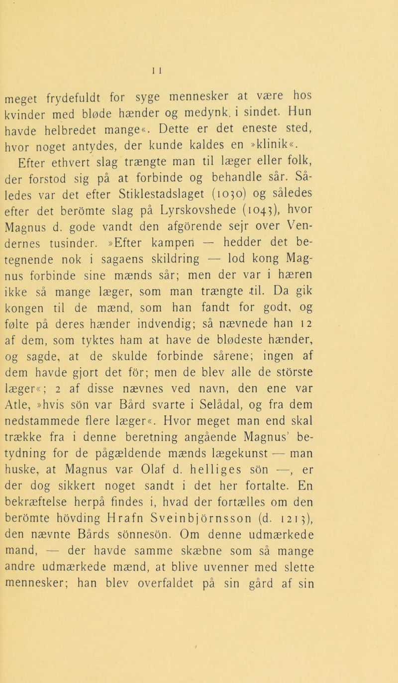 meget frydefuldt for syge mennesker at være hos kvinder med bløde hænder og medynk, i sindet. Hun havde helbredet mange«. Dette er det eneste sted, hvor noget antydes, der kunde kaldes en »klinik«. Efter ethvert slag trængte man til læger eller folk, der forstod sig på at forbinde og behandle sår. Så- ledes var det efter Stiklestadslaget (1030) og således efter det beromte slag på Lyrskovshede (1043), hvor Magnus d. gode vandt den afgorende sejr over Ven- dernes tusinder. »Efter kampen — hedder det be- tegnende nok i sagaens skildring — lod kong Mag- nus forbinde sine mænds sår; men der var i hæren ikke så mange læger, som man trængte -til. Da gik kongen til de mænd, som han fandt for godt, og følte på deres hænder indvendig; så nævnede han 12 af dem, som tyktes ham at have de blødeste hænder, og sagde, at de skulde forbinde sårene; ingen af dem havde gjort det for; men de blev alle de storste læger«; 2 af disse nævnes ved navn, den ene var Atle, »hvis son var Bård svarte i Selådal, og fra dem nedstammede flere læger«. Hvor meget man end skal trække fra i denne beretning angående Magnus’ be- tydning for de pågældende mænds lægekunst — man huske, at Magnus var Olaf d. helliges son —, er der dog sikkert noget sandt i det her fortalte. En bekræftelse herpå findes i, hvad der fortælles om den beromte hovding Hrafn Sveinbjornsson (d. 1215), den nævnte Bårds sonneson. Om denne udmærkede mand, — der havde samme skæbne som så mange andre udmærkede mænd, at blive uvenner med slette mennesker; han blev overfaldet på sin gård af sin