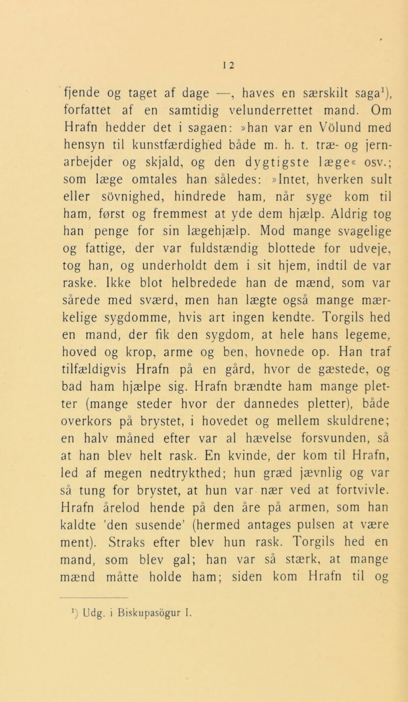 fjende og taget af dage —, haves en særskilt saga1), forfattet af en samtidig velunderrettet mand. Om Hrafn hedder det i sagaen: »han var en Volund med hensyn til kunstfærdighed både m. h. t. træ- og jern- arbejder og skjald, og den dygtigste læge« osv.; som læge omtales han således: »Intet, hverken sult eller sOvnighed, hindrede ham, når syge kom til ham, først og fremmest at yde dem hjælp. Aldrig tog han penge for sin lægehjælp. Mod mange svagelige og fattige, der var fuldstændig blottede for udveje, tog han, og underholdt dem i sit hjem, indtil de var raske. Ikke blot helbredede han de mænd, som var sårede med sværd, men han lægte også mange mær- kelige sygdomme, hvis art ingen kendte. Torgils hed en mand, der fik den sygdom, at hele hans legeme, hoved og krop, arme og ben, hovnede op. Han traf tilfældigvis Hrafn på en gård, hvor de gæstede, og bad ham hjælpe sig. Hrafn brændte ham mange plet- ter (mange steder hvor der dannedes pletter), både overkors på brystet, i hovedet og mellem skuldrene; en halv måned efter var al hævelse forsvunden, så at han blev helt rask. En kvinde, der kom til Hrafn, led af megen nedtrykthed; hun græd jævnlig og var så tung for brystet, at hun var nær ved at fortvivle. Hrafn årelod hende på den åre på armen, som han kaldte ’den susende’ (hermed antages pulsen at være ment). Straks efter blev hun rask. Torgils hed en mand, som blev gal; han var så stærk, at mange mænd måtte holde ham; siden kom Hrafn til og J) Udg. i Biskupasogur I.