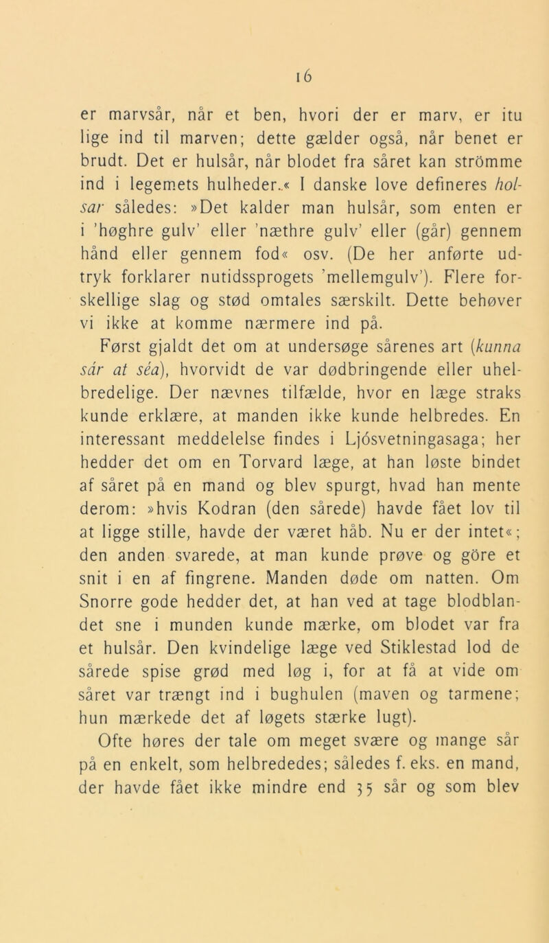 er marvsår, når et ben, hvori der er marv, er itu lige ind til marven; dette gælder også, når benet er brudt. Det er hulsår, når blodet fra såret kan stromme ind i legemets hulheder..« I danske love defineres hol- sar således: »Det kalder man hulsår, som enten er i ’høghre gulv’ eller ’næthre gulv’ eller (går) gennem hånd eller gennem fod« osv. (De her anførte ud- tryk forklarer nutidssprogets 'mellemgulv’). Flere for- skellige slag og stød omtales særskilt. Dette behøver vi ikke at komme nærmere ind på. Først gjaldt det om at undersøge sårenes art (kunna sar at séa), hvorvidt de var dødbringende eller uhel- bredelige. Der nævnes tilfælde, hvor en læge straks kunde erklære, at manden ikke kunde helbredes. En interessant meddelelse findes i Ljosvetningasaga; her hedder det om en Torvard læge, at han løste bindet af såret på en mand og blev spurgt, hvad han mente derom: »hvis Kodran (den sårede) havde fået lov til at ligge stille, havde der været håb. Nu er der intet«; den anden svarede, at man kunde prøve og gore et snit i en af fingrene. Manden døde om natten. Om Snorre gode hedder det, at han ved at tage blodblan- det sne i munden kunde mærke, om blodet var fra et hulsår. Den kvindelige læge ved Stiklestad lod de sårede spise grød med løg i, for at få at vide om såret var trængt ind i bughulen (maven og tarmene; hun mærkede det af løgets stærke lugt). Ofte høres der tale om meget svære og mange sår på en enkelt, som helbrededes; således f. eks. en mand, der havde fået ikke mindre end 35 sår og som blev