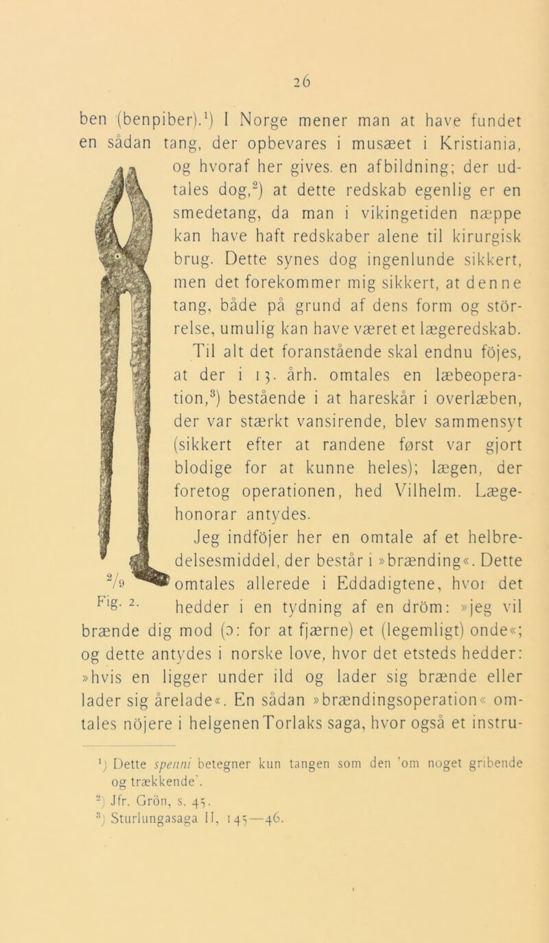 ben (benpiber).1) I Norge mener man at have fundet en sådan tang, der opbevares i musæet i Kristiania, og hvoraf her gives, en afbildning; der ud- tales dog,2) at dette redskab egenlig er en smedetang, da man i vikingetiden næppe kan have haft redskaber alene til kirurgisk brug. Dette synes dog ingenlunde sikkert, men det forekommer mig sikkert, at denne tang, både på grund af dens form og stor- relse, umulig kan have været et lægeredskab. Til alt det foranstående skal endnu fojes, at der i 13. årh. omtales en læbeopera- tion,3) bestående i at hareskår i overlæben, der var stærkt vansirende, blev sammensyt (sikkert efter at randene først var gjort blodige for at kunne heles); lægen, der foretog operationen, hed Vilhelm. Læge- honorar antydes. Jeg indfojer her en omtale af et helbre- delsesmiddel, der består i »brænding«. Dette omtales allerede i Eddadigtene, hvoi det p,£- 2- hedder i en tydning af en drom: »jeg vil brænde dig mod (o: for at fjærne) et (legemligt) onde«; og dette antydes i norske love, hvor det etsteds hedder; »hvis en ligger under ild og lader sig brænde eller lader sig årelade«. En sådan »brændingsoperation« om- tales nojere i helgenenTorlaks saga, hvor også et instru- y Dette spenni betegner kun tangen som den ’om noget gribende og trækkende'. 2) Jfr. Grdn, s. gy s) Sturlungasaga II, 145—46.