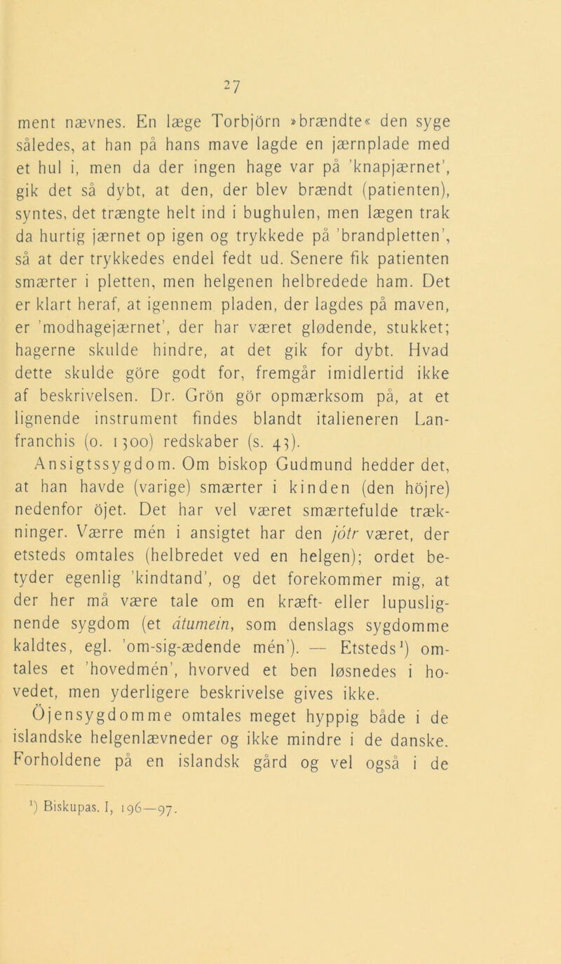 ment nævnes. En læge TorbjOrn »brændte« den syge således, at han på hans mave lagde en jærnplade med et hul i, men da der ingen hage var på ’knapjærnet’, gik det så dybt, at den, der blev brændt (patienten), syntes, det trængte helt ind i bughulen, men lægen trak da hurtig jærnet op igen og trykkede på ’brandpletten’, så at der trykkedes endel fedt ud. Senere fik patienten smærter i pletten, men helgenen helbredede ham. Det er klart heraf, at igennem pladen, der lagdes på maven, er ’modhagejærnef, der har været glødende, stukket; hagerne skulde hindre, at det gik for dybt. Hvad dette skulde gore godt for, fremgår imidlertid ikke af beskrivelsen. Dr. Gron gor opmærksom på, at et lignende instrument findes blandt italieneren Lan- franchis (o. 1300) redskaber (s. 4]). Ansigtssygdom. Om biskop Gudmund hedder det, at han havde (varige) smærter i kinden (den hojre) nedenfor ojet. Det har vel været smærtefulde træk- ninger. Værre mén i ansigtet har den jotr været, der etsteds omtales (helbredet ved en helgen); ordet be- tyder egenlig 'kindtand’, og det forekommer mig, at der her må være tale om en kræft- eller lupuslig- nende sygdom (et dtumein, som denslags sygdomme kaldtes, egl. ’om-sig-ædende mén’). — Etsteds1) om- tales et ’hovedmén’, hvorved et ben løsnedes i ho- vedet, men yderligere beskrivelse gives ikke. Øjensygdomme omtales meget hyppig både i de islandske helgenlævneder og ikke mindre i de danske. Eorholdene på en islandsk gård og vel også i de