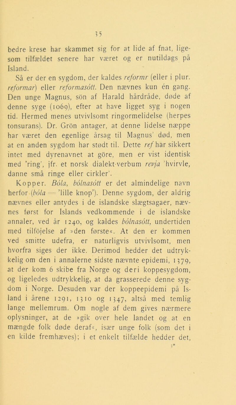 bedre krese har skammet sig for at lide af fnat, lige- som tilfældet senere har været og er nutildags på Island. Så er der en sygdom, der kaldes reformr (eller i piur. reformar) eller reformasott. Den nævnes kun én gang. Den unge Magnus, son af Harald hårdråde, døde af denne syge (1069), efter at have ligget syg i nogen tid. Hermed menes utvivlsomt ringormelidelse (herpes tonsurans). Dr. Gron antager, at denne lidelse næppe har været den egenlige årsag til Magnus’ død, men at en anden sygdom har stødt til. Dette ref har sikkert intet med dyrenavnet at gore, men er vist identisk med ’ring’, jfr. et norsk dialekt-verbum revja 'hvirvle, danne små ringe eller cirkler’. Kopper. Bola, bolnasott er det almindelige navn herfor (bola = ’lille knop’). Denne sygdom, der aldrig nævnes eller antydes i de islandske slægtsagaer, næv- nes først for Islands vedkommende i de islandske annaler, ved år 1240, og kaldes bolnasott, undertiden med tilføjelse af »den første«. At den er kommen ved smitte udefra, er naturligvis utvivlsomt, men hvorfra siges der ikke. Derimod hedder det udtryk- kelig om den i annalerne sidste nævnte epidemi, 1379, at der kom 6 skibe fra Norge og deri koppesygdom, og ligeledes udtrykkelig, at da grasserede denne syg- dom i Norge. Desuden var der koppeepidemi på Is- land i årene 1291, 1310 og 1347, altså med temlig lange mellemrum. Om nogle af dem gives nærmere oplysninger, at de »gik over hele landet og at en mængde folk døde deraf«, især unge folk (som det 1 en kilde fremhæves); i et enkelt tilfælde hedder det, - *