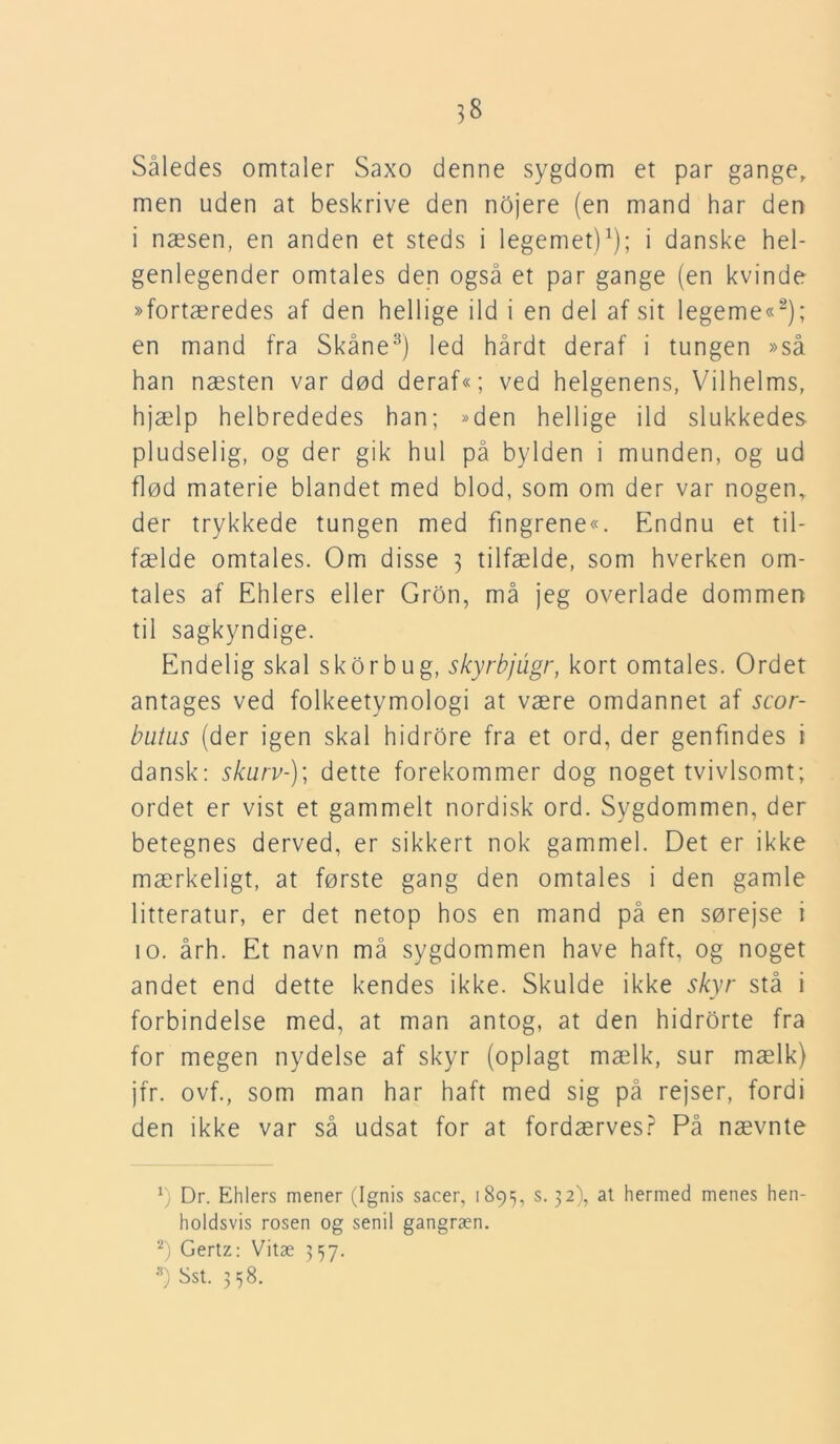 Således omtaler Saxo denne sygdom et par gange, men uden at beskrive den nojere (en mand har den i næsen, en anden et steds i legemet)1); i danske hel- genlegender omtales den også et par gange (en kvinde »fortæredes af den hellige ild i en del af sit legeme«2); en mand fra Skåne3) led hårdt deraf i tungen »så han næsten var død deraf«; ved helgenens, Vilhelms, hjælp helbrededes han; »den hellige ild slukkedes pludselig, og der gik hul på bylden i munden, og ud flød materie blandet med blod, som om der var nogen, der trykkede tungen med fingrene«. Endnu et til- fælde omtales. Om disse 3 tilfælde, som hverken om- tales af Ehlers eller Gron, må jeg overlade dommen til sagkyndige. Endelig skal skor bu g, skyrbjugr, kort omtales. Ordet antages ved folkeetymologi at være omdannet af scor- butus (der igen skal hidrore fra et ord, der genfindes i dansk: skurv-); dette forekommer dog noget tvivlsomt; ordet er vist et gammelt nordisk ord. Sygdommen, der betegnes derved, er sikkert nok gammel. Det er ikke mærkeligt, at første gang den omtales i den gamle litteratur, er det netop hos en mand på en sørejse i 10. årh. Et navn må sygdommen have haft, og noget andet end dette kendes ikke. Skulde ikke skyr stå i forbindelse med, at man antog, at den hidrorte fra for megen nydelse af skyr (oplagt mælk, sur mælk) jfr. ovf., som man har haft med sig på rejser, fordi den ikke var så udsat for at fordærves? På nævnte vj Dr. Ehlers mener (Ignis sacer, 1895, s. 32), at hermed menes hen- holdsvis rosen og senil gangræn. 2) Gertz: Vitæ 357.